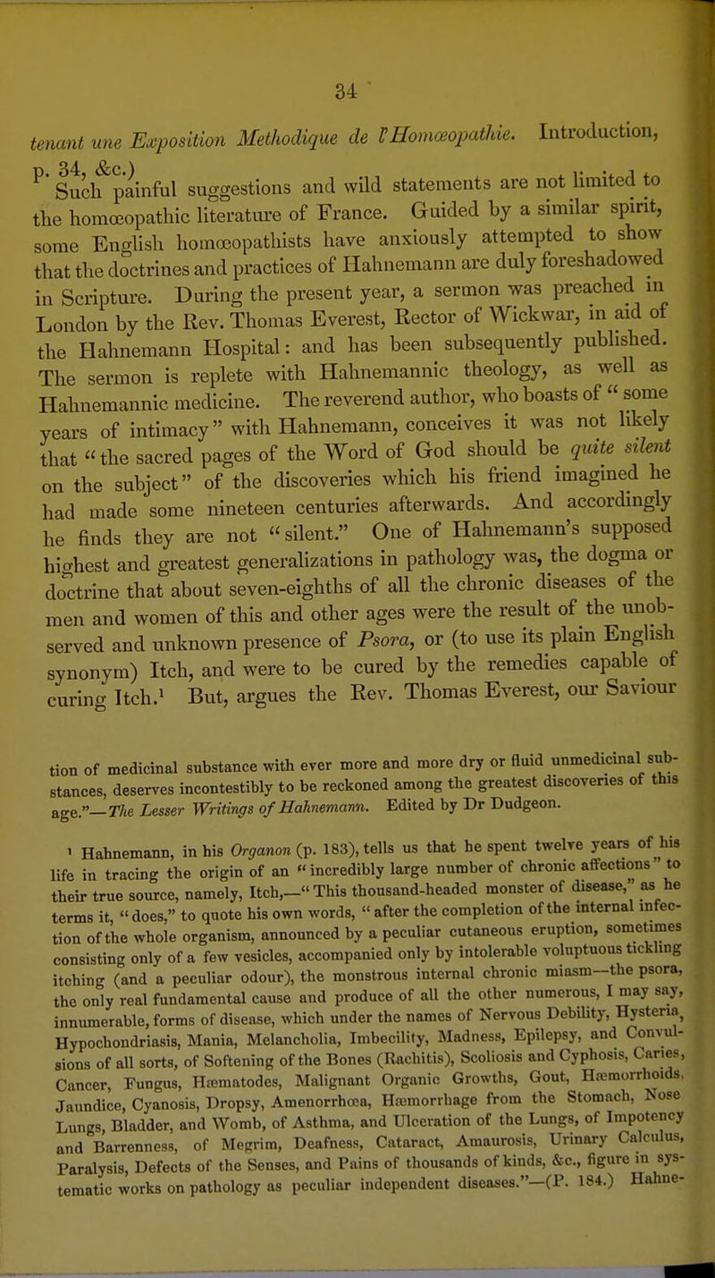 tenant une Exposition Methodique de VHomceopathie. Introduction, ^' Such painful suggestions and wild statements are not limited to the homoeopathic literature of France. Guided by a similar spmt, some Enghsh homoeopathists have anxiously attempted to show that the doctrines and practices of Hahnemann are duly foreshadowed in Scripture. During the present year, a sermon was preached in London by the Rev. Thomas Everest, Rector of Wickwar, in aid of the Hahnemann Hospital: and has been subsequently published. The sermon is replete with Hahnemannic theology, as well as Hahnemannic medicine. The reverend author, who boasts of « some years of intimacy with Hahnemann, conceives it was not likely that the sacred pages of the Word of God should be quite silent on the subject of the discoveries which his friend imagined he had made some nineteen centuries afterwards. And accordingly he finds they are not silent. One of Hahnemann's supposed hi^rhest and greatest generalizations in pathology was, the dogma or doctrine that about seven-eighths of all the chronic diseases of the men and women of this and other ages were the result of the unob- served and unknown presence of Psora, or (to use its plain English synonym) Itch, and were to be cured by the remedies capable of curing Itch.i But, argues the Rev. Thomas Everest, oui- Saviour tion of medicinal substance with ever more and more dry or fluid unmedicinal sub- stances, deserves incontestibly to be reckoned among the greatest discoveries of this age.—The Lesser Writings of Hahnemann. Edited by Dr Dudgeon. 1 Hahnemann, in his Organon (p. 183), tells us that he spent twelve years of his life in tracing the origin of an incredibly large number of chronic affections to their true source, namely. Itch,- This thousand-headed monster of disease, as he terms it, « does, to quote his own words, « after the completion of the mternal infec- tion of the whole organism, announced by a peculiar cutaneous eruption, sometimes consisting only of a few vesicles, accompanied only by intolerable voluptuous tickling itching (and a peculiar odour), the monstrous internal chronic miasm-the psora, the only real fundamental cause and produce of all the other numerous, I may say, innumerable, forms of disease, which under the names of Nervous Debility, Hysteria, Hypochondriasis, Mania, Melancholia, Imbecility, Madness, Epilepsy, and Convul- sions of all sorts, of Softening of the Bones (Rachitis), Scoliosis and Cyphosis, Canes, Cancer, Fungus, Hiematodes, Malignant Organic Growths, Gout, Ha;morrhoids, Jaundice, Cyanosis, Dropsy, Amenorrhoca, Hemorrhage from the Stomach, Nose Lungs, Bladder, and Womb, of Asthma, and Ulceration of the Lungs, of Impotency and Barrenness, of Megrim, Deafness, Cataract, Amaurosis, Urinary Calculus, Paralysis, Defects of the Senses, and Pains of thousands of kinds, &c., figure m sys- tematic works on pathology as peculiar independent diseases.—(P. 184.) Hahne-