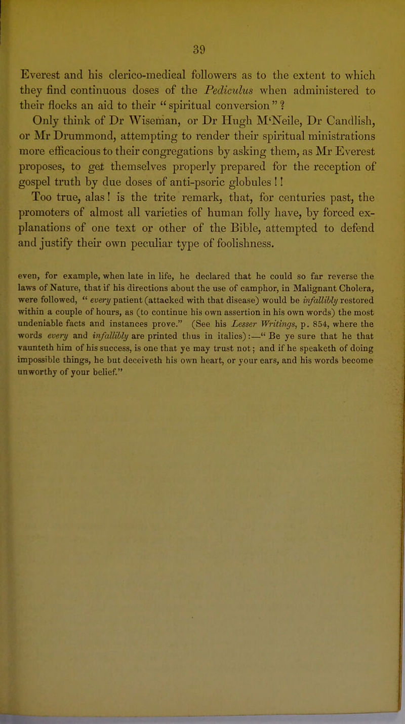 Everest and his clerico-medieal followers as to the extent to which they find continuous doses of the Pediculus when administered to their flocks an aid to their  spiritual conversion  ? Only think of Dr Wisetdan, or Dr Hugh M'Neile, Dr Candlish, or Mr Di'ummond, attempting to render their spiritual ministrations more efficacious to their congregations by asking them, as Mr Everest proposes, to get themselves properly prepared for the reception of gospel truth by due doses of anti-psoric globules !! Too true, alas! is the trite remai'k, that, for centuries past, the promoters of almost all varieties of human folly have, by forced ex- planations of one text or other of the Bible, attempted to defend and justify their own peculiar type of foolishness. even, for example, when late in life, he declared that he could so far reverse the laws of Nature, that if his directions about the use of camphor, in Malignant Cholera, were followed,  every patient (attacked with that disease) would be infallibly restored within a couple of hours, as (to continue his own assertion in his own words) the most undeniable facts and instances prove. (See his Lesser Writings, p. 854, where the words every and infallibly are printed thus in italics):— Be ye sure that he that vaunteth him of his success, is one that ye may trust not; and if he speaketh of doing impossible things, he but deceiveth his own heart, or your ears, and his words become unworthy of your belief.