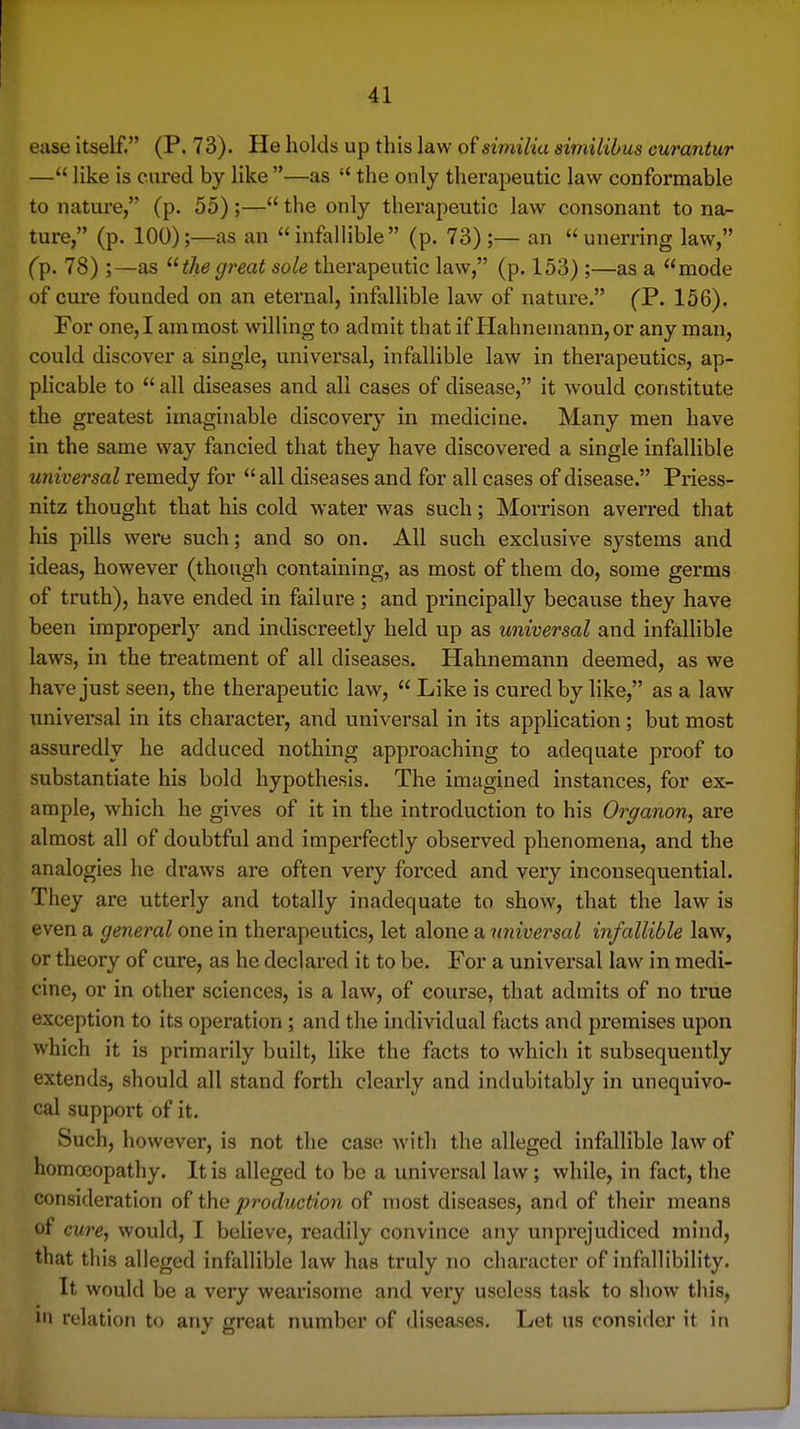 ease itself. (P. 73). He holds up this law of similia similibus curantur — like is cured by like —as  the only therapeutic law conformable to nature, (p. 55) ;— the only therapeutic law consonant to na- ture, (p. 100);—as an infalHble (p. 73);— an unerring law, ('p. 78) ;—as the great sole therapeutic law, (p. 153) ;—as a mode of cure founded on an eternal, infallible law of nature. (P. 156). For one, I am most willing to admit that if Hahnemann, or any man, could discover a single, universal, infallible law in therapeutics, ap- phcable to  all diseases and all cases of disease, it would constitute the greatest imaginable discovery in medicine. Many men have in the same way fancied that they have discovered a single infallible universal remedy for all diseases and for all cases of disease. Priess- nitz thought that his cold water was such; Morrison averred that his pills were such; and so on. All such exclusive systems and ideas, however (though containing, as most of them do, some germs of truth), have ended in failure; and principally because they have been improperly and indiscreetly held up as universal and infallible laws, in the treatment of all diseases. Hahnemann deemed, as we have just seen, the therapeutic law,  Like is cured by like, as a law univei'sal in its character, and universal in its application; but most assuredly he adduced nothing approaching to adequate proof to substantiate his bold hypothesis. The imagined instances, for ex- ample, which he gives of it in the introduction to his Organon, are almost all of doubtful and imperfectly observed phenomena, and the analogies he draws are often very forced and very inconsequential. They are utterly and totally inadequate to show, that the law is even a general one in therapeutics, let alone a universal infallible law, or theory of cure, as he declared it to be. For a universal law in medi- cine, or in other sciences, is a law, of course, that admits of no true exception to its operation; and the individual facts and premises upon which it is primarily built, like the facts to which it subsequently extends, should all stand forth clearly and indubitably in unequivo- cal support of it. Such, however, is not the case with the alleged infallible law of homoeopathy. It is alleged to be a universal law; while, in fact, the consideration of the production of most diseases, and of their means of cure, would, I believe, readily convince any unprejudiced mind, that this alleged infallible law has truly no character of infallibility. It would be a very wearisome and very useless task to show this, 111 relation to any great number of diseases. Let us consider it in