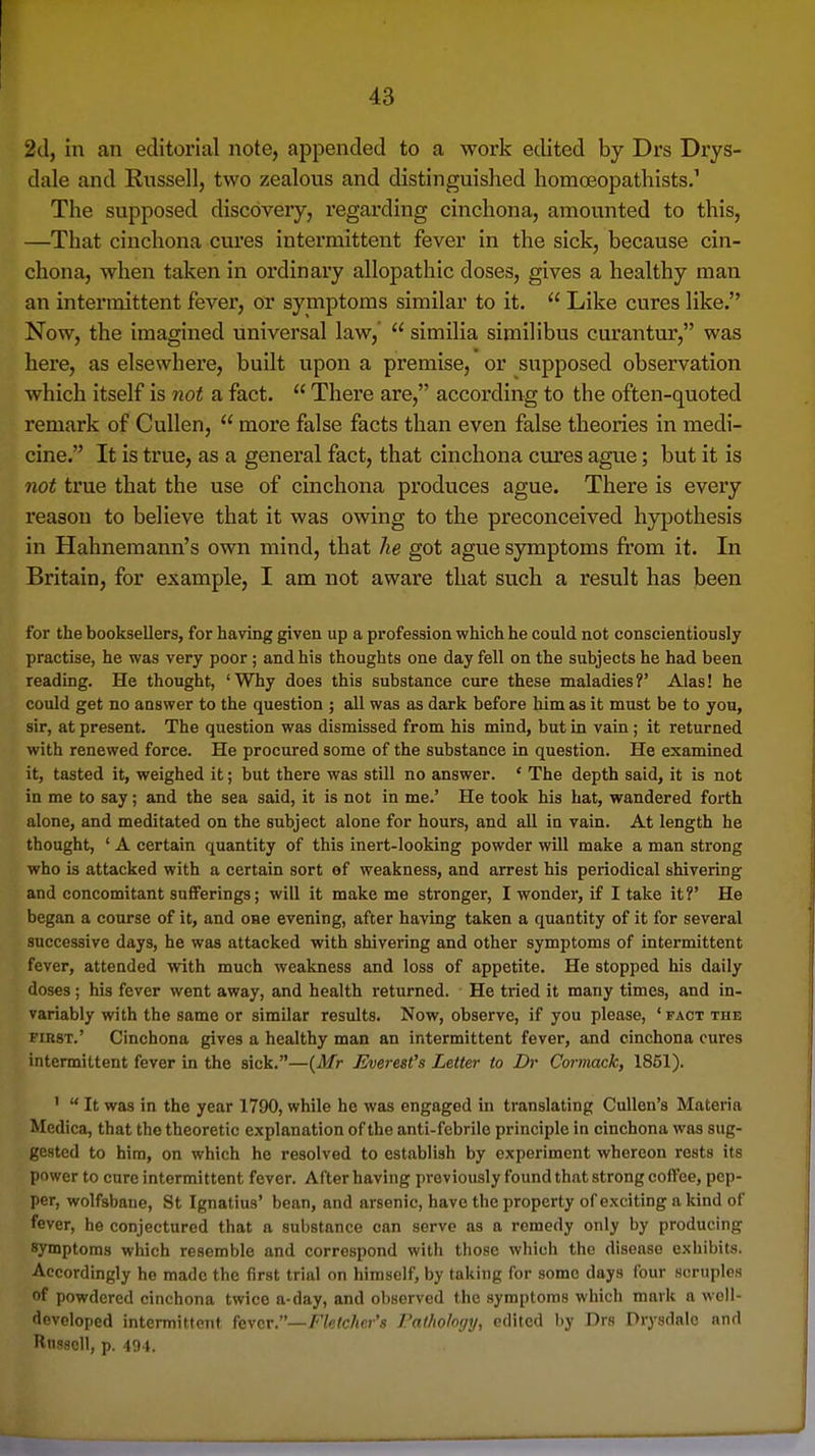 2d, in an editorial note, appended to a work edited by Drs Drys- dale and Russell, two zealous and distinguished homoeopathists.' The supposed discovery, regarding cinchona, amounted to this, —That cinchona cures intermittent fever in the sick, because cin- chona, when taken in ordinary allopathic doses, gives a healthy man an intermittent fever, or symptoms similar to it.  Like cures like. Now, the imagined universal law,'  similia similibus curantur, was here, as elsewhere, built upon a premise, or supposed observation which itself is not a fact.  There are, according to the often-quoted remark of Cullen,  more false facts than even false theories in medi- cine. It is true, as a general fact, that cinchona cures ague; but it is not true that the use of cinchona produces ague. There is every reason to believe that it was owing to the preconceived hyj^othesis in Hahnemann's own mind, that he got ague symptoms from it. In Britain, for example, I am not aware that such a result has been for the booksellers, for having given up a profession which he could not conscientiously practise, he was very poor ; and his thoughts one day fell on the subjects he had been reading. He thought, 'Why does this substance cure these maladies?' Alas! he could get no answer to the question ; all was as dark before him as it must be to you, sir, at present. The question was dismissed from his mind, but in vain; it returned with renewed force. He procured some of the substance in question. He examined it, tasted it, weighed it; but there was still no answer. ' The depth said, it is not in me to say; and the sea said, it is not in me.' He took his hat, wandered forth alone, and meditated on the subject alone for hours, and all in vain. At length he thought, ' A certain quantity of this inert-looking powder will make a man strong who is attacked with a certain sort of weakness, and arrest his periodical shivering and concomitant sufferings; will it make me stronger, I wonder, if I take it?' He began a course of it, and one evening, after having taken a quantity of it for several successive days, he was attacked with shivering and other symptoms of intermittent fever, attended with much weakness and loss of appetite. He stopped his daily doses; his fever went away, and health returned. He tried it many times, and in- variably with the same or similar results. Now, observe, if you please, ' fact the FIRST.' Cinchona gives a healthy man an intermittent fever, and cinchona cures intermittent fever in the sick.—(^Mr Everest's Letter to Dr Cormack, 1851). '  It was in the year 1790, while he was engaged in translating Cullen's Materia Medica, that the theoretic explanation of the anti-febrile principle in cinchona was sug- gested to him, on which he resolved to establish by experiment whereon rests its power to cure intermittent fever. After having previously found that strong coffee, pep- per, wolfsbane, St Ignatius' bean, and arsenic, have the property of exciting a kind of fever, he conjectured that a substance can serve as a remedy only by producing symptoms which resemble and correspond with those which the disease exhibits. Accordingly he made the first trial on himself, by taking for some days four scruples of powdered cinchona twice a-day, and observed the symptoms which mark a woll- devoloped intermittent fever.—Fletcher's Pathology, edited by Drs Drysdale and Russell, p. 494.