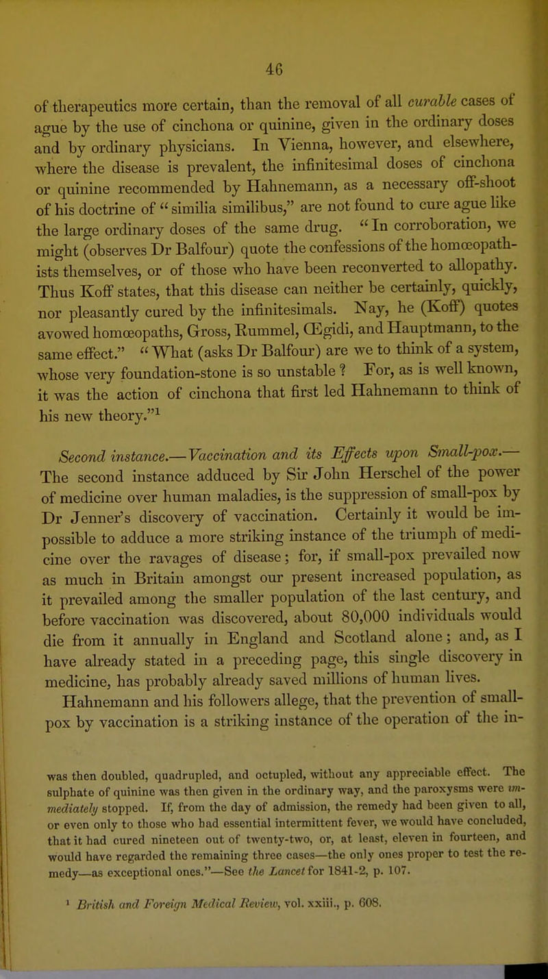 of tlierapeutics more certain, than the removal of all curable cases of ague by the use of cinchona or quinine, given in the ordinary doses and by ordinary physicians. In Vienna, however, and elsewhere, where the disease is prevalent, the infinitesimal doses of cinchona or quinine recommended by Hahnemann, as a necessary ofi-shoot of his doctrine of  similia similibus, are not found to cure ague like the large ordinary doses of the same drug. In corroboration, we might (observes Dr Balfour) quote the confessions of the homoeopath- ists themselves, or of those who have been reconverted to allopathy. Thus Koff states, that this disease can neither be certainly, quickly, nor pleasantly cured by the infinitesimals. Nay, he (KoflF) quotes avowed homoeopaths. Gross, Rummel, GEgidi, and Hauptmann, to the same efiect.  What (asks Dr Balfour) are we to think of a system, whose very foundation-stone is so unstable ? For, as is well known, it was the action of cinchona that first led Hahnemann to think of his new theory.^ Second instance.—Vaccination and its Effects upon Small-pox.— The second instance adduced by Sir John Herschel of the power of medicine over human maladies, is the suppression of small-pox by Dr Jenner's discovery of vaccination. Certainly it would be im- possible to adduce a more striking instance of the triumph of medi- cine over the ravages of disease; for, if small-pox prevailed now as much in Britain amongst our present increased population, as it prevailed among the smaller population of the last century, and before vaccination was discovered, about 80,000 individuals would die from it annually in England and Scotland alone; and, as I have already stated in a preceding page, this single discovery in medicine, has probably already saved millions of human fives. Hahnemann and his followers allege, that the prevention of small- pox by vaccination is a striking instance of the operation of the in- was then doubled, quadrupled, and octupled, without any appreciable eflfect. The sulphate of quinine was then given in the ordinary way, and the paroxysms were im- mediatehj stopped. If, from the day of admission, the remedy had been given to all, or even only to those who had essential intermittent fever, we would have concluded, that it had cured nineteen out of twenty-two, or, at least, eleven in fourteen, and would have regarded the remaining three cases—the only ones proper to test the re- medy—as exceptional ones.—See the Lancet tor 1841-2, p. 107. ' British and Foreign Medical Review, vol. xxiii., p. 608.