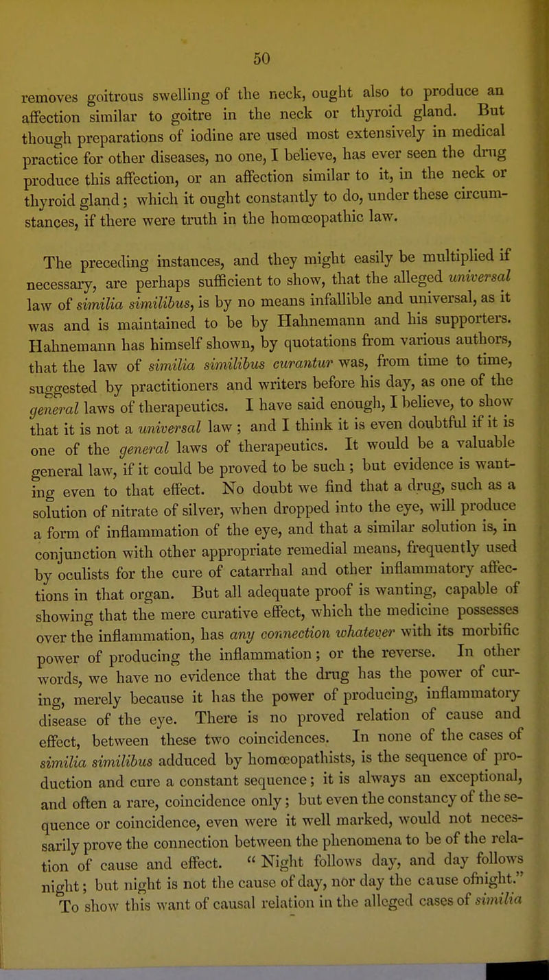 removes goitrous swelling of the neck, ought also to produce an affection similar to goitre in the neck or thyroid gland. But though preparations of iodine are used most extensively in medical practice for other diseases, no one, I believe, has ever seen the drug produce this affection, or an affection similar to it, in the neck or thyroid gland; which it ought constantly to do, under these circum- stances, if there were truth in the homoeopathic law. The preceding instances, and they might easily be multiplied if necessary, are perhaps sufficient to show, that the alleged universal law of similia similihus, is by no means infallible and universal, as it was and is maintained to be by Hahnemann and his supporters. Hahnemann has himself shown, by quotations from various authors, that the law of similia similibus curantur was, from time to time, suggested by practitioners and writers before his day, as one of the general laws of therapeutics. I have said enough, I believe, to show that it is not a universal law ; and I think it is even doubtful if it is one of the general laws of therapeutics. It would be a valuable general law, if it could be proved to be such ; but evidence is want- ing even to that effect. No doubt we find that a drug, such as a solution of nitrate of silver, when dropped into the eye, will produce a form of inflammation of the eye, and that a similar solution is, in conjunction with other appropriate remedial means, frequently used by oculists for the cure of catarrhal and other inflammatoiy affec- tions in that organ. But all adequate proof is wanting, capable of showing that the mere curative effect, which the medicine possesses over the inflammation, has any connection whatever with its morbific power of producing the inflammation; or the reverse. In other words, we have no' evidence that the dmg has the power of cur- ing, merely because it has the power of producing, inflammatory disease of the eye. There is no proved relation of cause and effect, between these two coincidences. In none of the cases of similia similibus adduced by horaocopathists, is the sequence of pro- duction and cure a constant sequence; it is always an exceptional, and often a rare, coincidence only; but even the constancy of the se- quence or coincidence, even were it well marked, would not neces- sarily prove the connection between the phenomena to be of the rela- tion of cause and effect.  Night follows day, and day follows night; but night is not the cause of day, nor day the cause ofiiight. To show this want of causal relation in the alleged cases of sii7iilia