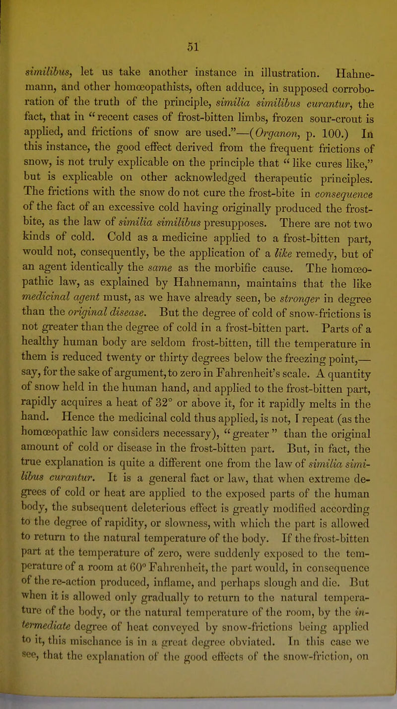 simitibiis, let us take another instance in illustration. Hahne- mann, and other homoeopathists, often adduce, in supposed corrobo- ration of the truth of the principle, similia similihus curantur, the fact, that in  recent cases of frost-bitten limbs, frozen som'-crout is apphed, and frictions of snow are used.—(Organon, p. 100.) In this instance, the good effect derived from the frequent frictions of snow, is not truly explicable on the principle that  like cures lil^e, but is explicable on other acknowledged therapeutic principles. The frictions with the snow do not cure the frost-bite in consequence of the fact of an excessive cold having originally produced the frost- bite, as the law of similia similihus presupposes. There are not two kinds of cold. Cold as a medicine applied to a fr'ost-bitten part, would not, consequently, be the application of a lihe remedy, but of an agent identically the same as the morbific cause. The homoeo- pathic law, as explained by Hahnemann, maintains that the like medicinal agent must, as we have already seen, be stronger in degree than the original disease. But the degree of cold of snow-frictions is not greater than the degree of cold in a frost-bitten part. Parts of a healthy human body are seldom frost-bitten, till the temperature in them is reduced twenty or thirty degrees below the freezing point,— say, for the sake of argument, to zero in Fahrenheit's scale, A quantity of snow held in the human hand, and applied to the frost-bitten part, rapidly acquires a heat of 32° or above it, for it rapidly melts in the hand. Hence the medicinal cold thus applied, is not, T repeat (as the homoeopathic law considers necessary), greater than the original amount of cold or disease in the frost-bitten part. But, in fact, the true explanation is quite a different one from the law of similia simi- lihus curantur. It is a general fact or law, that when extreme de- grees of cold or heat are applied to the exposed parts of the human body, the subsequent deleterious effect is greatly modified accoi'ding to the degree of rapidity, or slowness, with which the part is allowed to return to the natural temperature of the body. If the frost-bitten part at tlie temperature of zero, were suddenly exposed to the tem- perature of a room at 60 Fahrenheit, the part would, in consequence of the re-action produced, inflame, and perhaps slough and die. But when it is allowed only gradually to return to the natural tempera- ture of the body, or the natural temperature of the room, by the in- termediate degree of heat conveyed by snow-fnctions being applied to It, tliis mischance is in a groat degree obviated. In this case we see, that the explanation of the good effects of the snow-friction, on