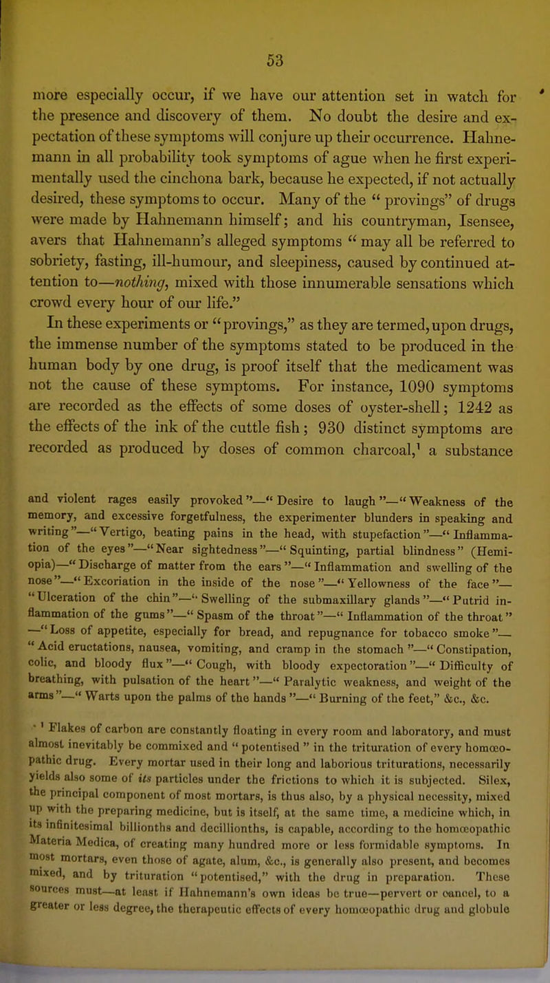 more especially occur, if we have our attention set in watclx for tlie presence and discovery of them. No doubt the desire and ex- pectation of these symptoms will conjure up their occurrence. Hahne- mann in all probability took symptoms of ague when he first experi- mentally used the cinchona bark, because he expected, if not actually desired, these symptoms to occur. Many of the  provings of drugs were made by Hahnemann himself; and his countryman, Isensee, avers that Hahnemann's alleged symptoms  may all be referred to sobriety, fasting, ill-humour, and sleepiness, caused by continued at- tention to—nothing, mixed with those innumerable sensations which crowd every hour of our life. In these experiments or provings, as they are termed,upon drugs, the immense number of the symptoms stated to be produced in the human body by one drug, is proof itself that the medicament was not the cause of these symptoms. For instance, 1090 symptoms are recorded as the effects of some doses of oyster-shell; 1242 as the effects of the ink of the cuttle fish; 930 distinct symptoms are recorded as produced by doses of common charcoal,' a substance and Tiolent rages easily provoked— Desire to laugh— Weakness of the memory, and excessive forgetfulness, the experimenter blunders in speaking and writing— Vertigo, beating pains in the head, with stupefaction— Inflamma- tion of the eyes—Near sightedness— Squinting, partial blindness (Hemi- opia)—« Discharge of matter from the ears —«Inflammation and swelling of the nose—Excoriation in the inside of the nose— Yellowness of the face— Ulceration of the chin—Swelling of the submaxillary glands — Putrid in- flammation of the gums— Spasm of the throat— Inflammation of the throat — Loss of appetite, especially for bread, and repugnance for tobacco smoke   Acid eructations, nausea, vomiting, and cramp in the stomach — Constipation, colic, and bloody flux—Cough, with bloody expectoration—« Difficulty of breathing, with pulsation of the heart— Paralytic weakness, and weight of the arms —« Warts upon the palms of the hands — Burning of the feet, &c., &c. •' Flakes of carbon are constantly floating in every room and laboratory, and must almost inevitably be commixed and  potentised  in the trituration of every homoeo- pathic drug. Every mortar used in their long and laborious triturations, necessarily yields also some of its particles under the frictions to which it is subjected. Silex, the principal component of most mortars, is thus also, by a physical necessity, mixed up with the preparing medicine, but is itself, at the same lime, a medicine which, in Its infinitesimal billionths and decillionths, is capable, according to the homoeopathic Materia Medica, of creating many hundred more or less formidable symptoms. In most mortars, even those of agate, alum, &c., is generally also present, and becomes mixed, and by trituration potentised, with the drug in preparation. These sources must—at least if Hahnemann's own ideas be true—pervert or oancel, to a greater or less degree, the therapeutic effects of every homouopathic drug and globule