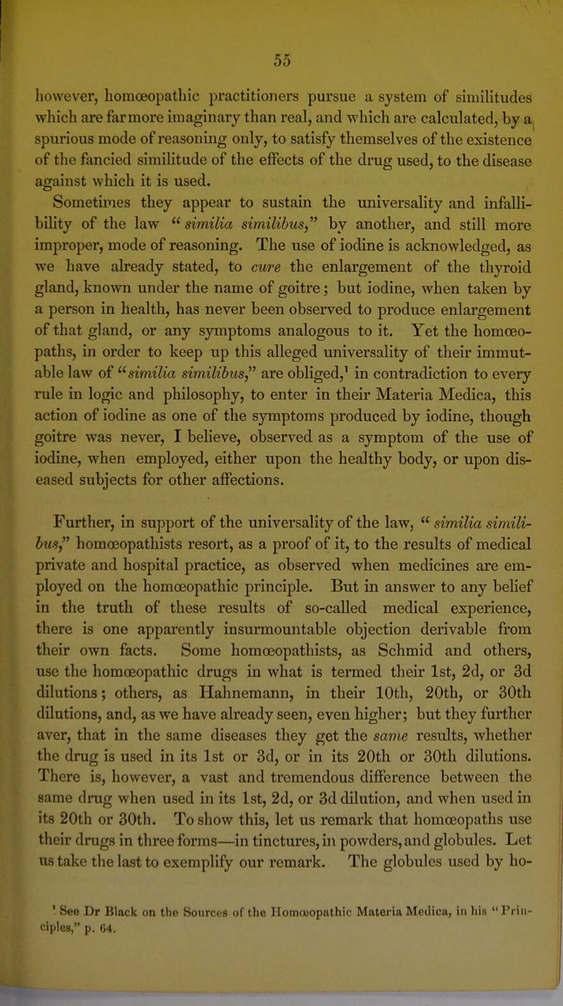 however, homoeopathic practitioners pursue a system of similitudes which are farmore imaginary than real, and which are calculated, by a.. spurious mode of reasoning only, to satisfy themselves of the existence of the fancied simiHtude of the effects of the drug used, to the disease against which it is used. Sometimes they appear to sustain the universality and infalli- bility of the law  similia similibus, by another, and still more improper, mode of reasoning. The use of iodine is acknowledged, as we have already stated, to cure the enlargement of the thyroid gland, known under the name of goitre; but iodine, when taken by a person in health, has never been observed to produce enlargement of that gland, or any symptoms analogous to it. Yet the homoeo- paths, in order to keep up this alleged universality of their immut- able law of similia similibics are obliged,^ in contradiction to every rule in logic and philosophy, to enter in their Materia Medica, this action of iodine as one of the symptoms produced by iodine, though goitre was never, I believe, observed as a symptom of the use of iodine, when employed, either upon the healthy body, or upon dis- eased subjects for other affections. Further, in support of the universality of the law,  similia simili- hus homoeopathists resort, as a proof of it, to the results of medical private and hospital practice, as observed when medicines are em- ployed on the homoeopathic principle. But in answer to any belief in the truth of these results of so-called medical experience, there is one apparently insurmountable objection derivable from their own facts. Some homoeopathists, as Schmid and others, use the homoeopathic drugs in what is termed their 1st, 2d, or 3d dilutions; others, as Hahnemann, in their 10th, 20th, or 30th dilutions, and, as we have already seen, even higher; but they further aver, that in the same diseases they get the same results, whether the drug is used in its 1st or 3d, or in its 20th or 30th dilutions. There is, however, a vast and tremendous difference between the same drug when used in its 1st, 2d, or 3d dilution, and when used in its 20th or 30th. To show this, let us remark that homoeopaths use j their drugs in three forms—in tinctures, in powders, and globules. Let us take the last to exemplify our remark. The globules used by ho- I { ' See Dr Black on the Sources of the Ilomasopathic Materia Medica, in his  Priii- j ciples, p. 64. i