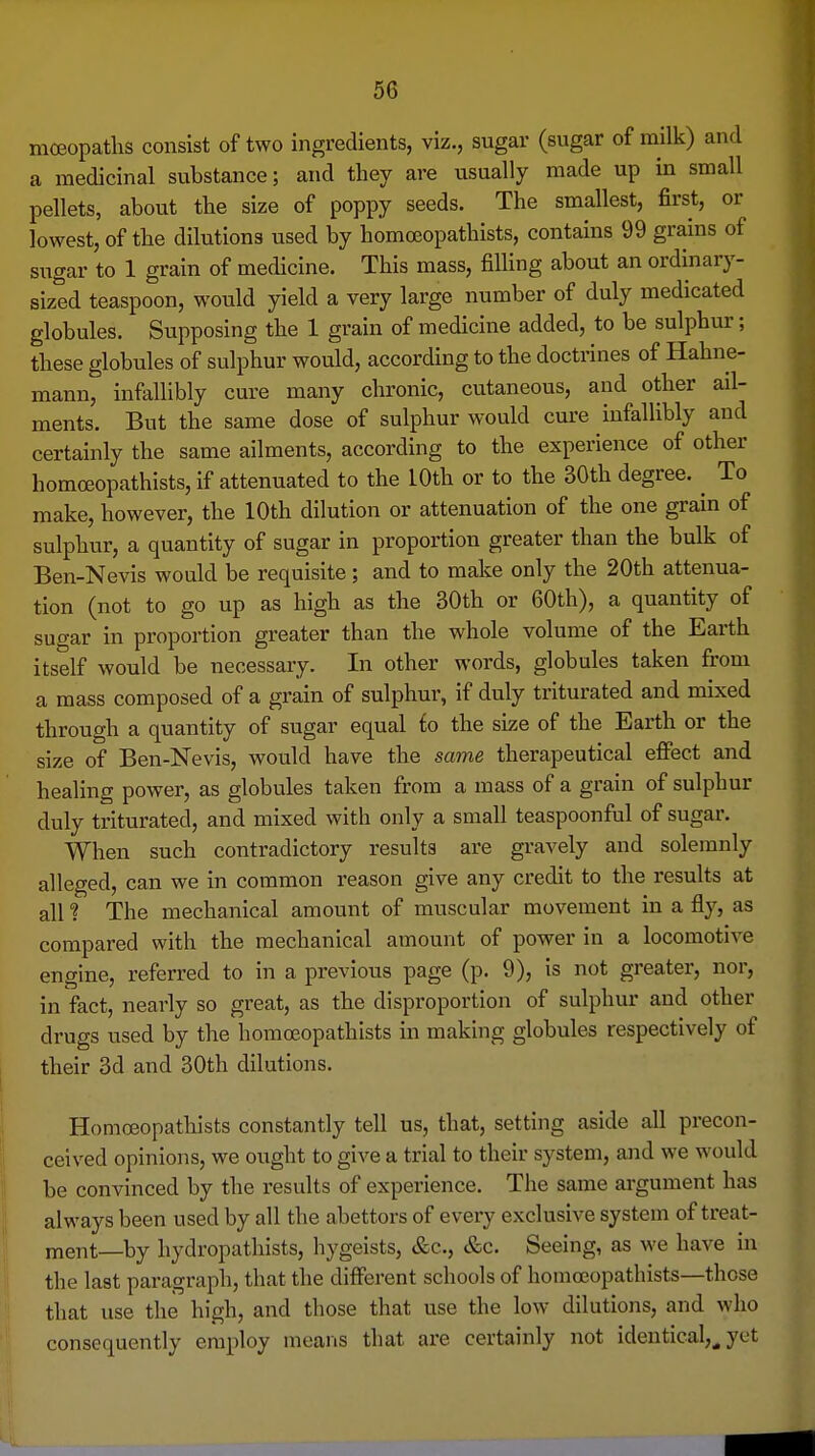 moeopatlis consist of two ingredients, viz., sugar (sugar of milk) and a medicinal substance; and they are usually made up in small pellets, about the size of poppy seeds. The smallest, first, or lowest, of the dilutions used by homoeopathists, contains 99 grains of siTgar to 1 grain of medicine. This mass, filling about an ordinary- sized teaspoon, would yield a very large number of duly medicated globules. Supposing the 1 grain of medicine added, to be sulphur; these globules of sulphur would, according to the doctrines of Hahne- mann, infallibly cure many chronic, cutaneous, and other ail- ments. But the same dose of sulphur would cure infallibly and certainly the same ailments, according to the experience of other homoeopathists, if attenuated to the 10th or to the 30th degree. ^ To make, however, the 10th dilution or attenuation of the one grain of sulphur, a quantity of sugar in proportion greater than the bulk of Ben-Nevis would be requisite; and to make only the 20th attenua- tion (not to go up as high as the 30th or 60th), a quantity of sugar in proportion greater than the whole volume of the Earth itself would be necessary. In other words, globules taken from a mass composed of a grain of sulphur, if duly triturated and mixed through a quantity of sugar equal io the size of the Earth or the size of Ben-Nevis, would have the same therapeutical effect and healing power, as globules taken from a mass of a grain of sulphur duly triturated, and mixed with only a small teaspoonful of sugar. When such contradictory results are gravely and solemnly alleged, can we in common reason give any credit to the results at all ? The mechanical amount of muscular movement in a fly, as compared with the mechanical amount of power in a locomotive engine, referred to in a previous page (p. 9), is not greater, nor, in fact, nearly so great, as the disproportion of sulphur and other drugs used by the homreopathists in making globules respectively of their 3d and 30th dilutions. Homoeopathists constantly tell us, that, setting aside all precon- ceived opinions, we ought to give a trial to their system, and we would be convinced by the results of experience. The same argument has always been used by all the abettors of every exclusive system of treat- ment—by hydropathists, hygeists, iS;c., &c. Seeing, as we have in the last paragraph, that the different schools of homoeopathists—those that use the high, and those that use the low dilutions, and who consequently employ means that are certainly not identical,^ yet