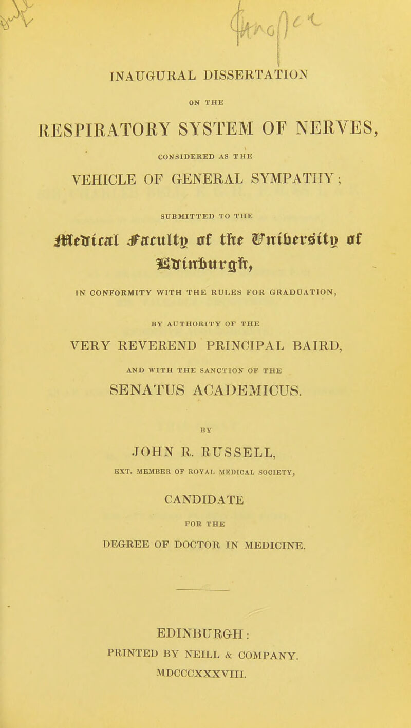 rNAUGURAL DISSERTATION ON THE RESPIRATORY SYSTEM OF NERVES, CONSIDERED AS THE VEHICLE OF GENERAL SYMPATHY; SUBMITTED TO THE IN CONFORMITY WITH THE RULES FOR GRADCATION, BY AUTHOHITT OF THE VERY REVEREND PRINCIPAL BAIRD, AND WITH THE SANCTION OF THE SENATUS ACADEMICUS. BY JOHN R. RUSSELL, EXT. MEMBER OF ROYAL MEDICAL SOCIETY, CANDIDATE FOR THE DEGREE OF DOCTOR IN MEDICINE. EDINBUROH: PRINTED BY NEILL & COMPANY. MDCCCXXXVIII.