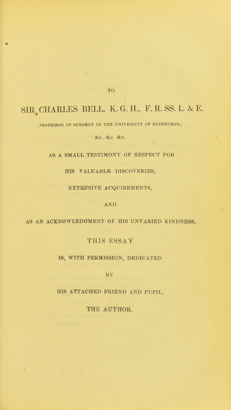 SIR^ CHARLES BELL, K. G. H., F. R. SS. L. & E. PROFESSOR OF SORGKRY IN THE UNIVERSITY OF EDINBURGH, &C. &C. &C. AS A SMALL TESTIMONY OF RESPECT FOR HIS VALUABLE DISCOVERIES, EXTENSIVE ACQUIREMENTS, AND AS AN ACKNOWLEDGMENT OF HIS UNVARIED KINDNESS, THIS ESSAY IS, WITH PERMISSION, DEDICATED BY HIS ATTACHED FRIEND AND PUPIL, THE AUTHOR.