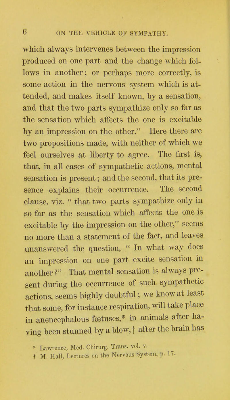 which always mtervenes between the impression produced on one part and the change which fol- lows in another; or perhaps more correctly, is some action in the nervous system which is at- tended, and makes itself known, by a sensation, and that the two parts sympathize only so far as the sensation which affects the one is excitable by an impression on the other. Here there are two propositions made, with neither of which we feel ourselves at liberty to agree. The first is, that, in all cases of sympathetic actions, mental sensation is present; and the second, that its pre- sence explains then- occurrence. The second clause, viz.  that two parts sympathize only in so far as the sensation which affects the one is excitable by the impression on the other, seems no more than a statement of the fact, and leaves unanswered the question,  In what way does an impression on one pai't excite sensation in another? That mental sensation is always pre- sent during the occurrence of such sympathetic actions, seems highly doubtful; we know at least that some, for instance respiration, will take place in anencephalous foetuses,* in animals after ha- ving been stunned by a blow,! after the brain has * Lawrence, Med. Chirurg. Trans, vol. v. t M. Hall, Lectures on the Nervous System, p. 17-