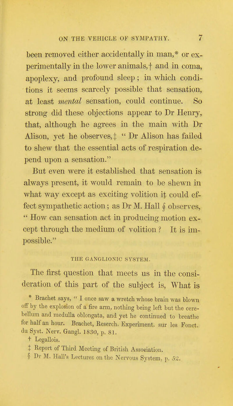 been removed either accidentally in man,* or ex- perimentally in the lower animals, f and in coma, apoj^lexy, and profound sleep; in which condi- tions it seems scarcely possible that sensation, at least mental sensation, could continue. So strong did these objections appear to Dr Henry, that, although he agrees in the main with Dr Alison, yet he observes,:}:  Dr Alison has failed to shew that the essential acts of respiration de- pend upon a sensation. But even were it established that sensation is always present, it would remain to be shewn in what way except as exciting volition \X could ef- fect sympathetic action; as Dr M. Hall ^ observes,  How can sensation act in producing motion ex- cept through the medium of volition ? It is im- possible. THE GANGLIONIC SYSTEM. The first question that meets us in the consi- deration of this part of the subject is. What is * Brachet says,  I once saw a wretch whose brain was blown off by the explosion of a fire arm, nothing being left but the cere- bellum and medulla oblongata, and yet he continued to breathe for half an hour. Brachet, Reserch. Experiment, sur les Fonct. du Syst. Nerv. Gangl. 1830, p. 81. t Legallois. X Report of Third Meeting of British Association. § Dr M. Hall's Lectures on the Nervous System, p. 52.