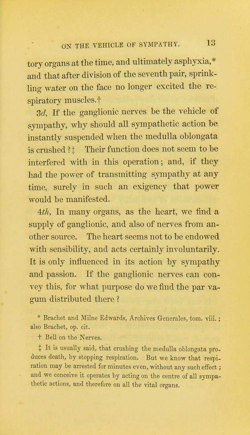 tory organs at the time, and ultimately asphyxia,* and that after division of the seventh pair, sprink- ling water on the face no longer excited the re- spkatory muscles, f 3d, If the ganglionic nerves be the vehicle of sympathy, why should all sympathetic action be instantly suspended when the medulla oblongata is crushed Their function does not seem to be interfered with in this operation; and, if they had the power of transmitting sympathy at any time, surely in such an exigency that power would be manifested. 4:th, In many organs, as the heart, we find a supply of ganglionic, and also of nerves from an- other source. The heart seems not to be endowed with sensibility, and acts certainly involuntarily. It is only influenced in its action by sympathy and passion. If the ganglionic nerves can con- vey this, for what purpose do we find the par va- gum distributed there ? * Brachet and Milne Edwards, Archives Generales, torn. viii.; also Brachet, op. cit. t Bell on the Nerves. X It is usually said, that crushing the medulla oblongata pro- duces death, by stopping respiration. But we know that respi- ration nnay be arrested for minutes even, without any such effect; and we conceive it operates by acting on the centre of all sympa- thetic actions, and therefore on all the vital organs.