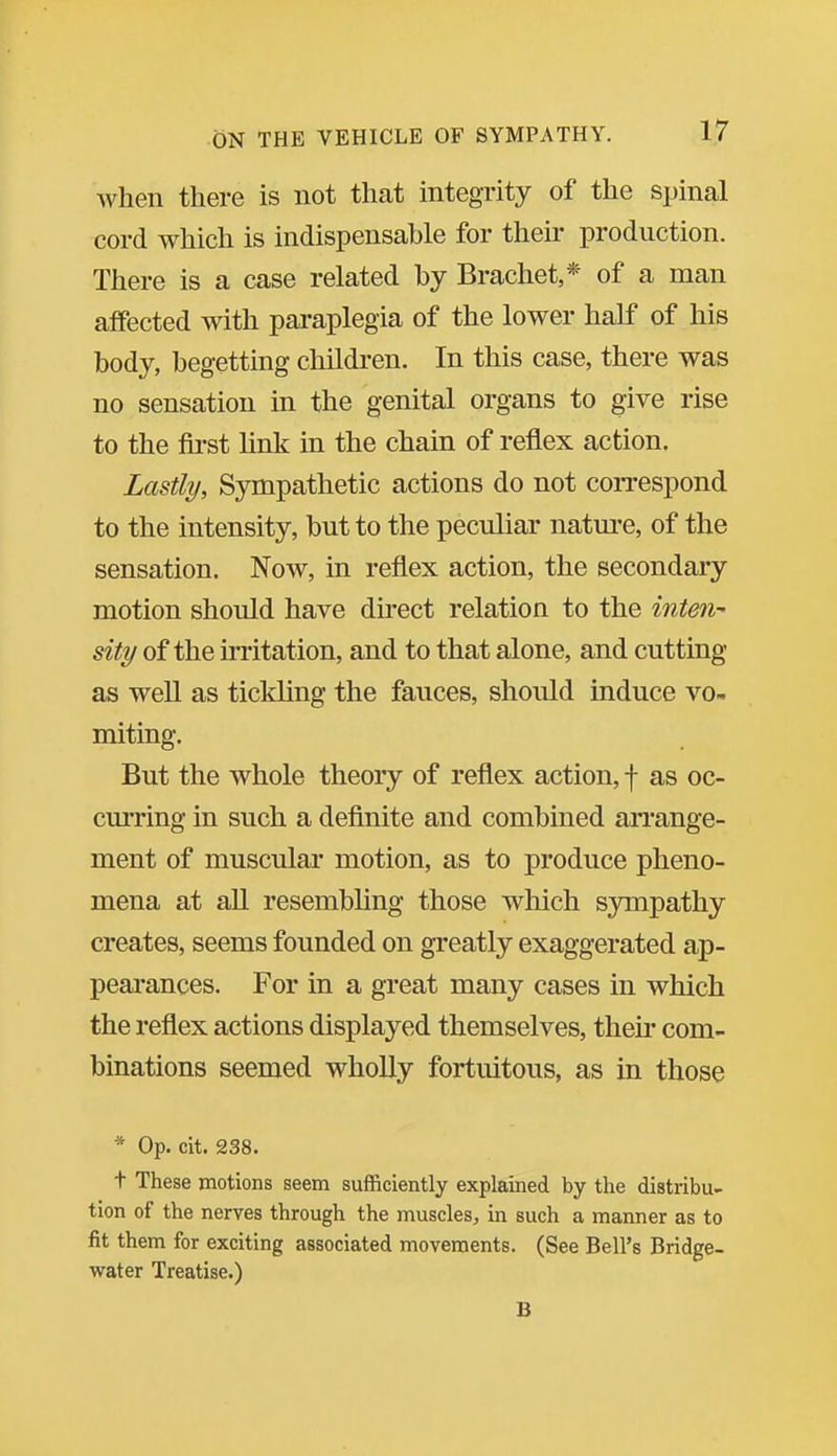 when there is not that integrity of the spinal cord which is indispensable for their production. There is a case related by Brachet,* of a man affected with paraplegia of the lower half of his body, begetting children. In this case, there was no sensation in the genital organs to give rise to the first Unk in the chain of reflex action. Lastly, Sympathetic actions do not correspond to the intensity, but to tlie peculiar natm^e, of the sensation. Now, in reflex action, the secondary motion should have du'ect relation to the inten- sity of the kritation, and to that alone, and cutting as well as tickling the fauces, should induce vo- miting. But the whole theory of reflex action, f as oc- curring in such a deflnite and combined arrange- ment of muscular motion, as to produce pheno- mena at aU resembling those which sympathy creates, seems founded on greatly exaggerated ap- peai'ances. For in a great many cases in which the reflex actions displayed themselves, then- com- binations seemed wholly fortuitous, as in those * Op. cit. 238. t These motions seem sufficiently explained by the distribu- tion of the nerves through the muscles, in such a manner as to fit them for exciting associated movements. (See Bell's Bridge- virater Treatise.) B