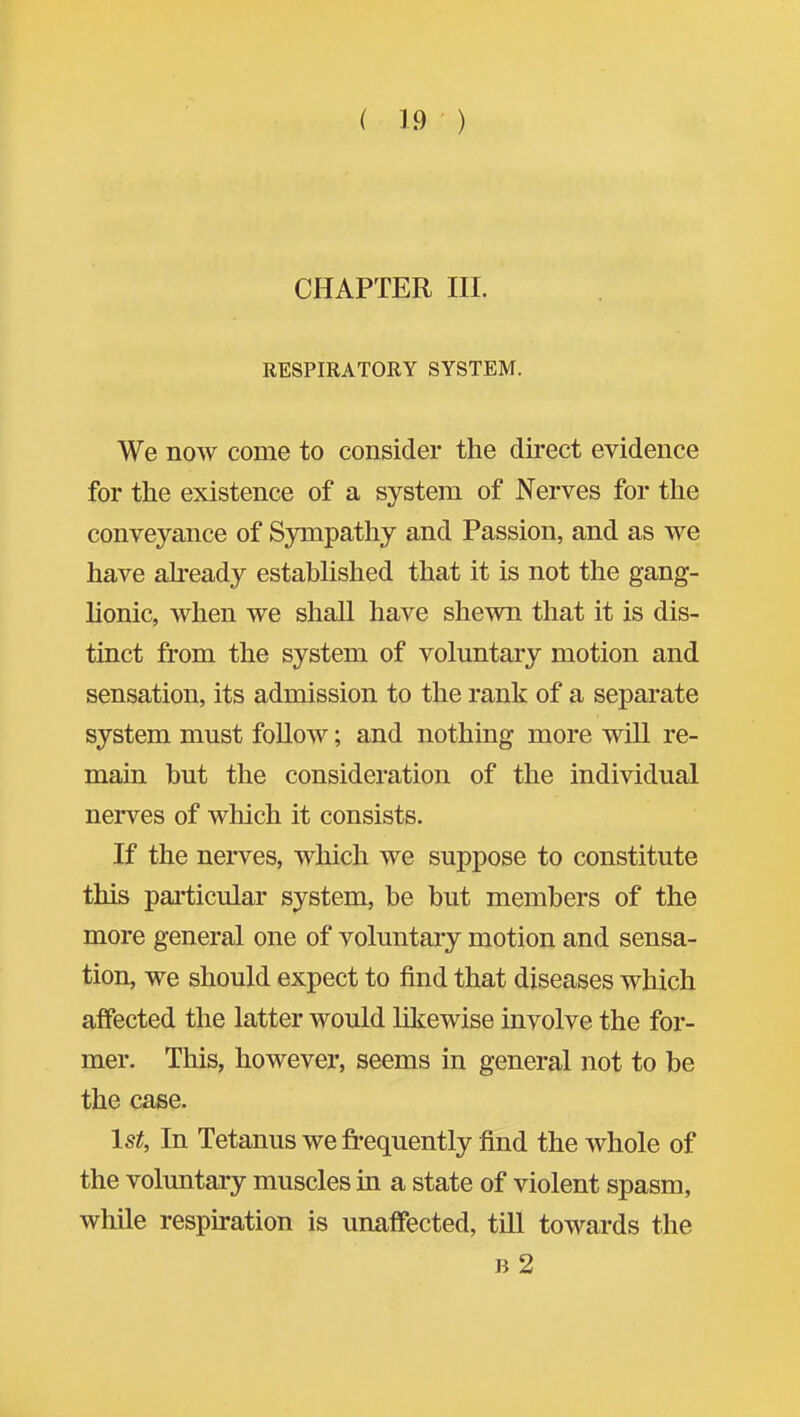 CHAPTER III. RESPIRATORY SYSTEM. We now come to consider the direct evidence for the existence of a system of Nerves for the conveyance of Sympathy and Passion, and as we have ah-eady established that it is not the gang- lionic, when we shall have shewn that it is dis- tinct from the system of voluntary motion and sensation, its admission to the rank of a separate system must follow; and nothing more will re- main but the consideration of the individual nerves of which it consists. If the nerves, which we suppose to constitute this particular system, be but members of the more general one of voluntary motion and sensa- tion, we should expect to find that diseases which affected the latter would likewise involve the for- mer. This, however, seems in general not to be the case. 1st, In Tetanus we frequently find the Avhole of the voluntary muscles in a state of violent spasm, while respiration is unaffected, till towards the B 2