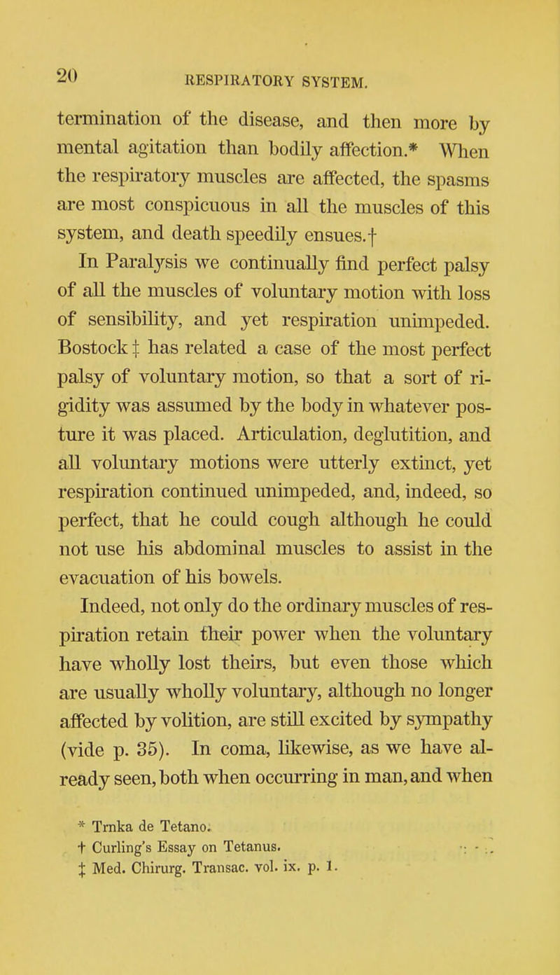 termination of the disease, and then more by mental agitation than bodily affection * Wlien the respiratory muscles are affected, the spasms are most conspicuous in all the muscles of this system, and death speedily ensues, f In Paralysis we continually find perfect palsy of all the muscles of voluntary motion with loss of sensibility, and yet respiration unimpeded. Bostock t has related a case of the most perfect palsy of voluntary motion, so that a sort of ri- gidity was assumed by the body in whatever pos- ture it was placed. Articulation, deglutition, and all voluntary motions were utterly extinct, yet respiration continued unimpeded, and, indeed, so perfect, that he could cough although he could not use his abdominal muscles to assist in the evacuation of his bowels. Indeed, not only do the ordinary muscles of res- piration retain their power when the voluntary have wholly lost theirs, but even those which are usually wholly voluntary, although no longer affected by volition, are stiU excited by sympathy (vide p. 35). In coma, likewise, as we have al- ready seen, both when occm-ring in man, and when * Tmka de Tetano. t Curling's Essay on Tetanus. •: - X Med. Chirurg. Transac. vol. ix. p. 1.