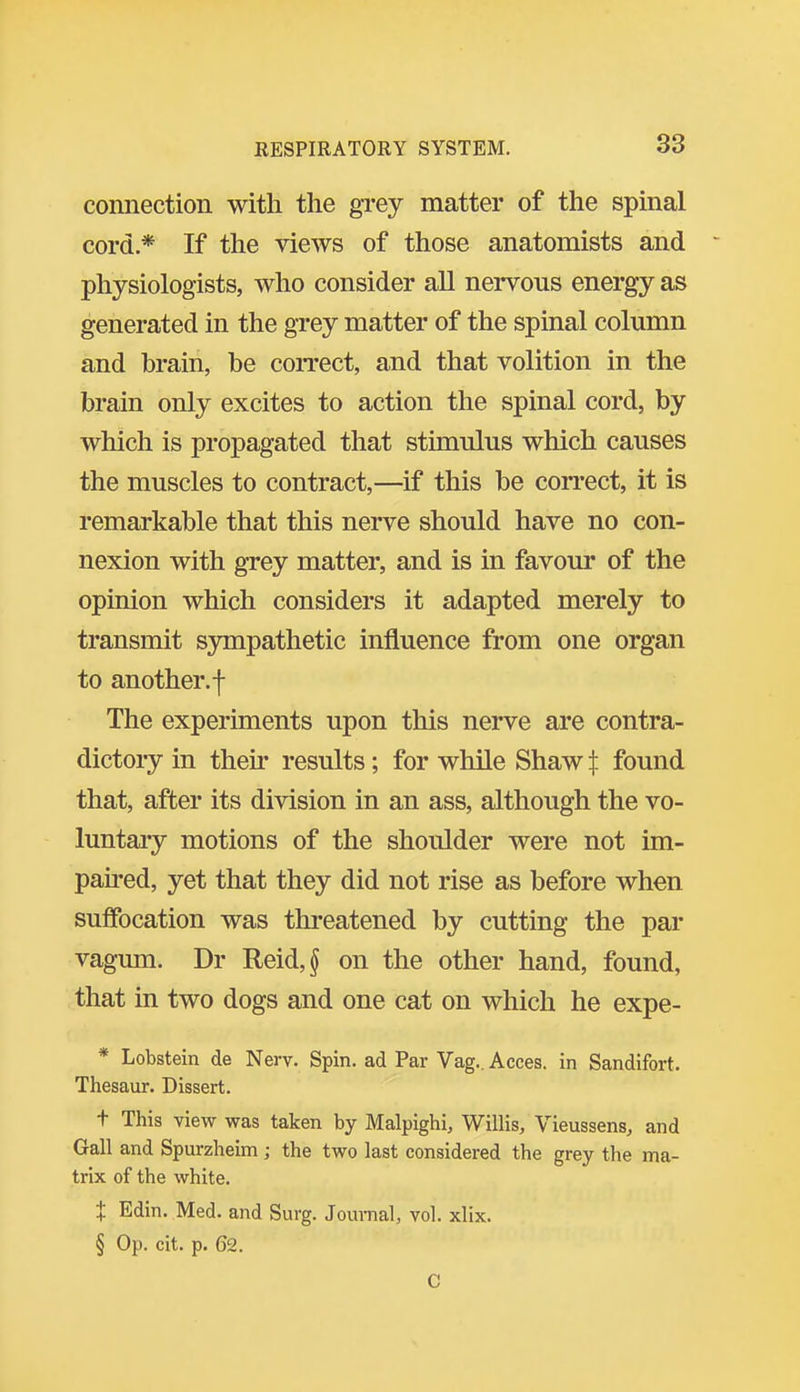 connection with the grey matter of the spinal cord* If the views of those anatomists and physiologists, who consider aU nervous energy as generated in the grey matter of the spinal column and brain, be correct, and that volition in the brain only excites to action the spinal cord, by which is propagated that stimulus which causes the muscles to contract,—if this be correct, it is remarkable that this nerve should have no con- nexion with grey matter, and is in favour of the opinion which considers it adapted merely to transmit S3Tiipathetic influence from one organ to another.! The experiments upon this nerve are contra- dictory in their results; for while Shaw t found that, after its division in an ass, although the vo- luntary motions of the shoulder were not im- paired, yet that they did not rise as before when suffocation was threatened by cutting the par vagum. Dr Reid,§ on the other hand, found, that in two dogs and one cat on which he expe- * Lobstein de Nerv. Spin, ad Par Vag., Acces. in Sandifort. Thesaur. Dissert. t This view was taken by Malpighi, Willis, Vieussens, and Gall and Spurzheim ; the two last considered the grey the ma- trix of the white. X Edin. Med. and Surg. Journal, vol. xlix. § Op. cit. p. 62. C