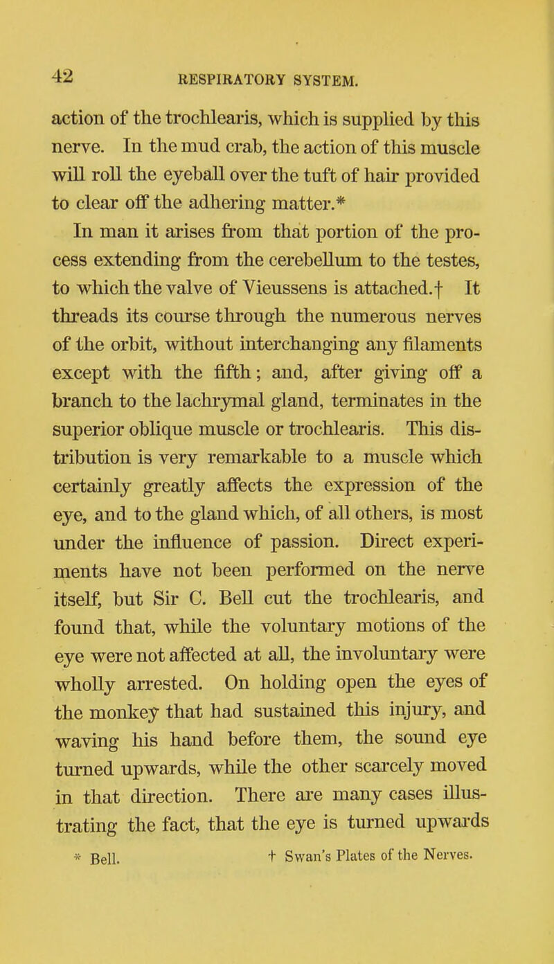 action of the trochlearis, which is supplied by this nerve. In the mud crab, the action of this muscle will roll the eyeball over the tuft of hair provided to clear ofT the adhering matter.* In man it arises from that portion of the pro- cess extending from the cerebellum to the testes, to which the valve of Vieussens is attached.f It threads its course through the numerous nerves of the orbit, without interchanging any filaments except with the fifth; and, after giving off a branch to the lachrymal gland, terminates in the superior oblique muscle or trochlearis. This dis- tribution is very remarkable to a muscle which certainly greatly affects the expression of the eye, and to the gland which, of all others, is most under the influence of passion. Du-ect experi- ments have not been performed on the nerve itself, but Sir C. Bell cut the trochlearis, and found that, while the voluntary motions of the eye were not affected at aU, the involuntaiy were wholly arrested. On holding open the eyes of the monkey that had sustained this injury, and waving his hand before them, the sound eye turned upwards, while the other scai'cely moved in that direction. There are many cases illus- trating the fact, that the eye is turned upwai'ds * Bell. + Swan's Plates of the Nerves.