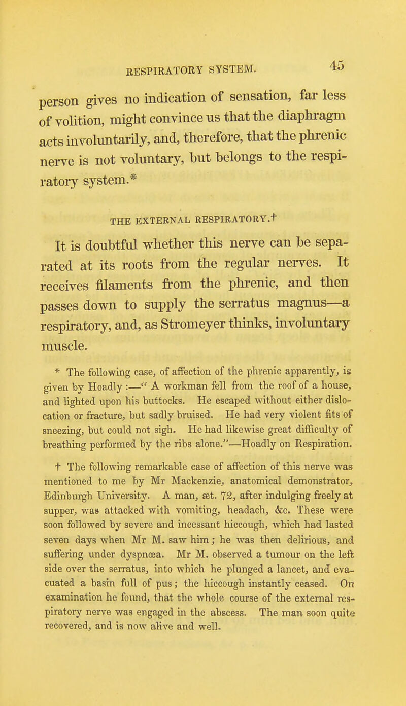 person gives no indication of sensation, far less of volition, might convince us that the diaphragm acts involuntarily, and, therefore, that the phrenic nerve is not voluntary, hut belongs to the respi- ratory system.* THE EXTERNAL RESPIRATORY.t It is doubtftd whether this nerve can he sepa- rated at its roots from the regular nerves. It receives filaments from the phrenic, and then passes down to supply the serratus magnus—a respiratory, and, as Stromeyer thinks, involuntary muscle. * The following case, of afiection of the phrenie apparently, is given by Hoadly :— A workman fell from the roof of a house, and lighted upon his buttocks. He escaped without either dislo- cation or fracture;, but sadly bruised. He had very violent fits of sneezing, but could not sigh. He had likewise gi-eat difficulty of breathing performed by the ribs alone.—Hoadly on Respiration. t The following remarkable case of affection of this nerve was mentioned to me by Mr Mackenzie, anatomical demonstrator, Edinburgh University. A man, set. 72, after indulging freely at supper, was attacked with vomiting, headach, &c. These were soon followed by severe and incessant hiccough, which had lasted seven days when Mr M. saw him; he was then delirious, and suffering under dyspnoea. Mr M. observed a tumour on the left side over the serratus, into which he plunged a lancet, and eva- cuated a basin full of pus; the hiccough instantly ceased. On examination he foimd, that the whole course of the external res- piratory nerve was engaged in the abscess. The man soon quite recovered, and is now alive and well.