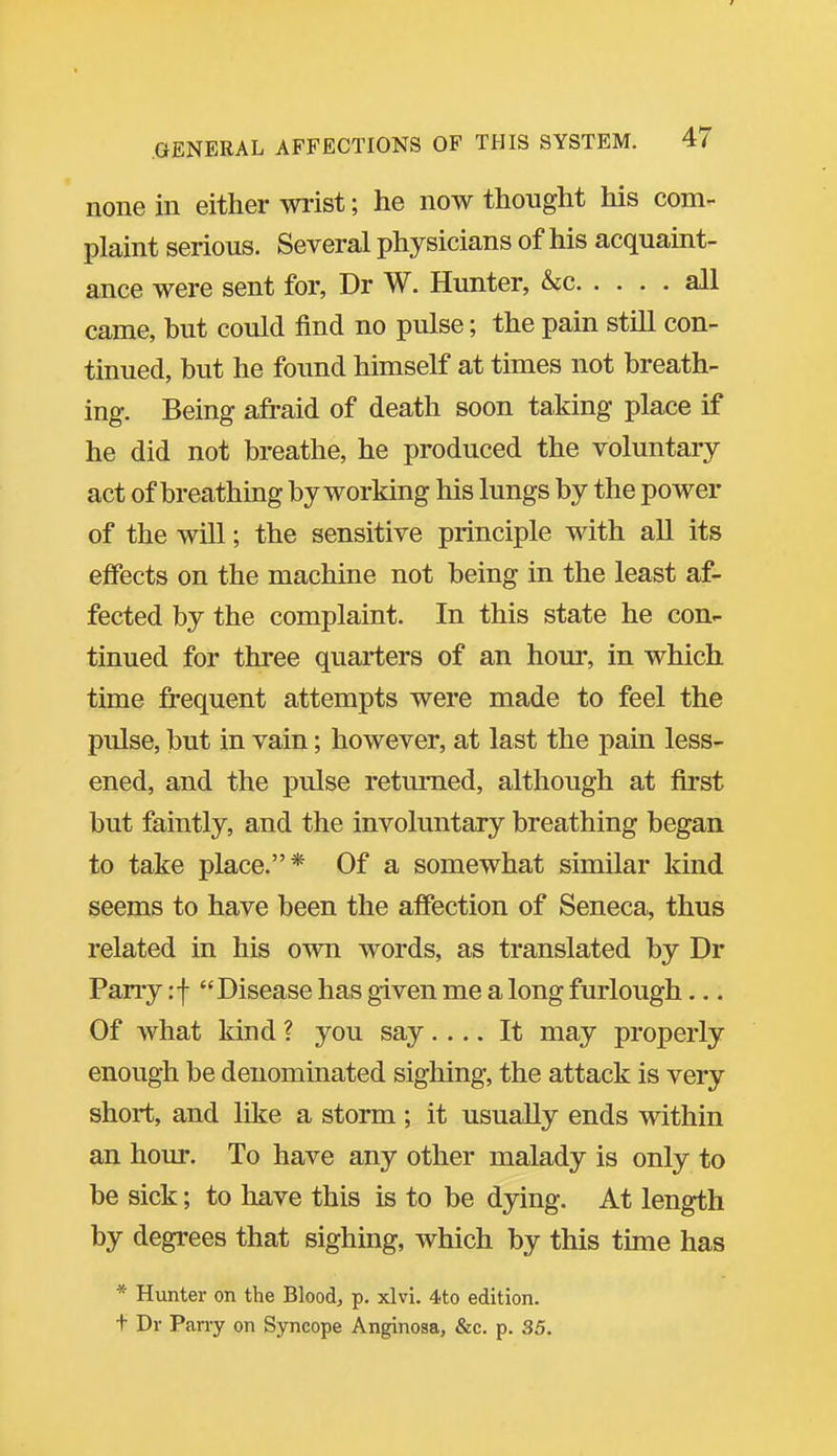 none in either wrist; he now thought his com- plaint serious. Several physicians of his acquaint- ance were sent for, Dr W. Hunter, &c all came, hut could find no pulse; the pain still con- tinued, hut he found himself at times not breath- ing. Being afraid of death soon taking place if he did not breathe, he produced the voluntary act of breathing by working his lungs by the power of the will; the sensitive principle with all its effects on the machine not being in the least af- fected by the complaint. In this state he con- tinued for three quarters of an hour, in which time frequent attempts were made to feel the pulse, but in vain; however, at last the pain less- ened, and the pulse returned, although at first but faintly, and the involuntary breathing began to take place.* Of a somewhat similar kind seems to have been the affection of Seneca, thus related in his own words, as translated by Dr Pany :f Disease has given me a long furlough... Of what kind ? you say.... It may properly enough be denominated sighing, the attack is very short, and like a storm ; it usually ends within an hour. To have any other malady is only to be sick; to have this is to be dying. At length by degrees that sighing, which by this tune has * Hunter on the Blood, p. xlvi. 4to edition, t Dr Parry on Syncope Anginosa, &c. p. 35.