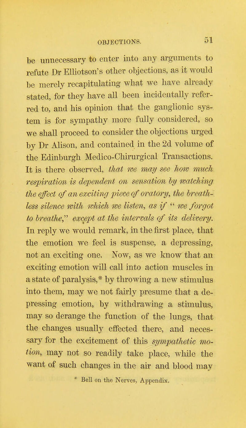 be unnecessary to enter into any arguments to refute Dr EUiotson's other objections, as it would be merely recapitulating what we have already stated, for they have all been incidentally refer- red to, and his opinion that the ganglionic sys- tem is for sympathy more fully considered, so we shall proceed to consider the objections urged by Dr AMson, and contained in the 2d volume of the Edinburgh Medico-Chu'urgical Transactions. It is there observed, that we may see how much respiration is dependent 07i sensation hy watching the effect of an exciting piece of oratory, the breath- less silence with which we listen, as if we forgot to breathe,''' except at the intervals of its delivei^y. In reply we would remark, in the first place, that the emotion we feel is suspense, a depressing, not an exciting one. Now, as we know that an exciting emotion wiU call into action muscles in a state of paralysis,* by throwing a new stimulus into them, may we not fairly presume that a de- pressing emotion, by withdrawing a stimulus, may so derange the function of the lungs, that the changes usually effected there, and neces- sary for the excitement of this sympathetic mo- tion, may not so readily take place, while the want of such changes in the air and blood may * Bell on the Nerves, Appendix.