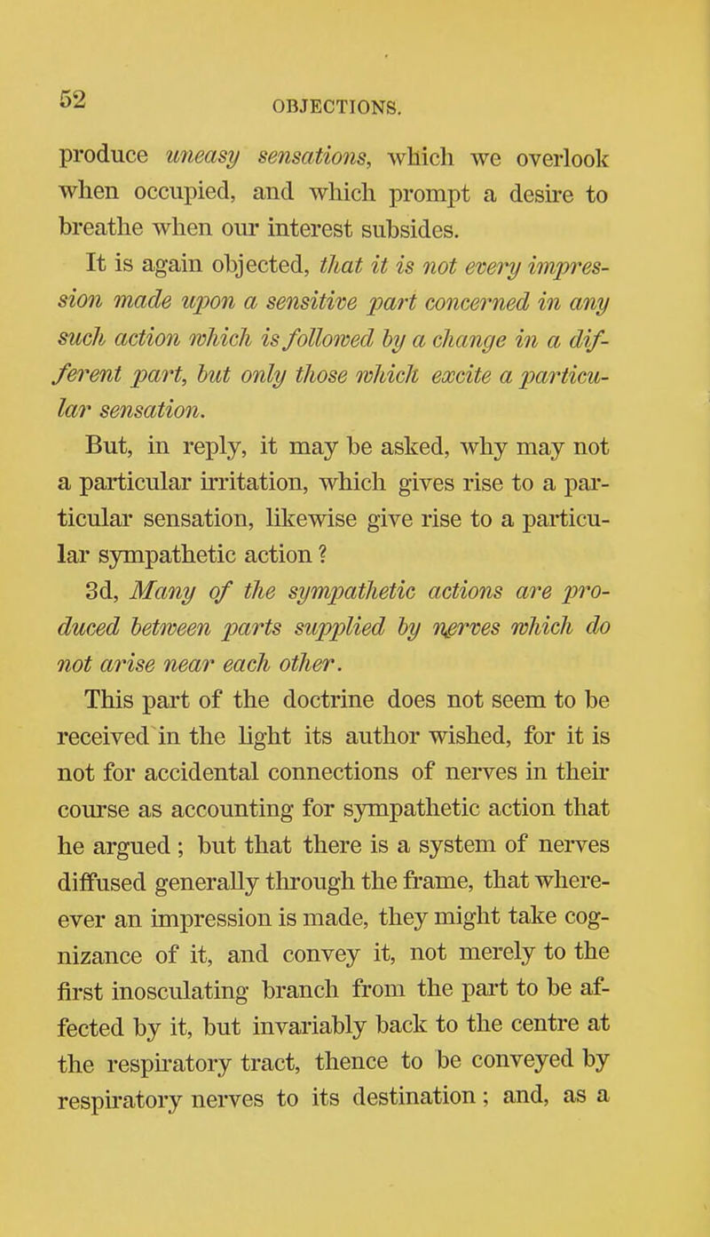 OBJECTIONS. produce uneasy sensations, which we overlooli when occupied, and which prompt a desu-e to breathe when our interest subsides. It is again objected, that it is not evevy impres- sion made upon a sensitive part concerned in any such action which is followed hy a change in a dif- ferent part, hut only those which excite a particu- lar sensation. But, in reply, it may be asked, why may not a particular irritation, which gives rise to a par- ticular sensation, likewise give rise to a particu- lar sympathetic action ? 3d, Many of the sympathetic actions are pro- duced between parts supplied hy nerves which do not arise near each other. This part of the doctrine does not seem to be received in the light its author wished, for it is not for accidental connections of nerves in their course as accounting for sympathetic action that he argued ; but that there is a system of nerves diffused generally through the frame, that where- ever an impression is made, they might take cog- nizance of it, and convey it, not merely to the first inosculating branch from the part to be af- fected by it, but invariably back to the centre at the respiratory tract, thence to be conveyed by respu-atory nerves to its destination; and, as a