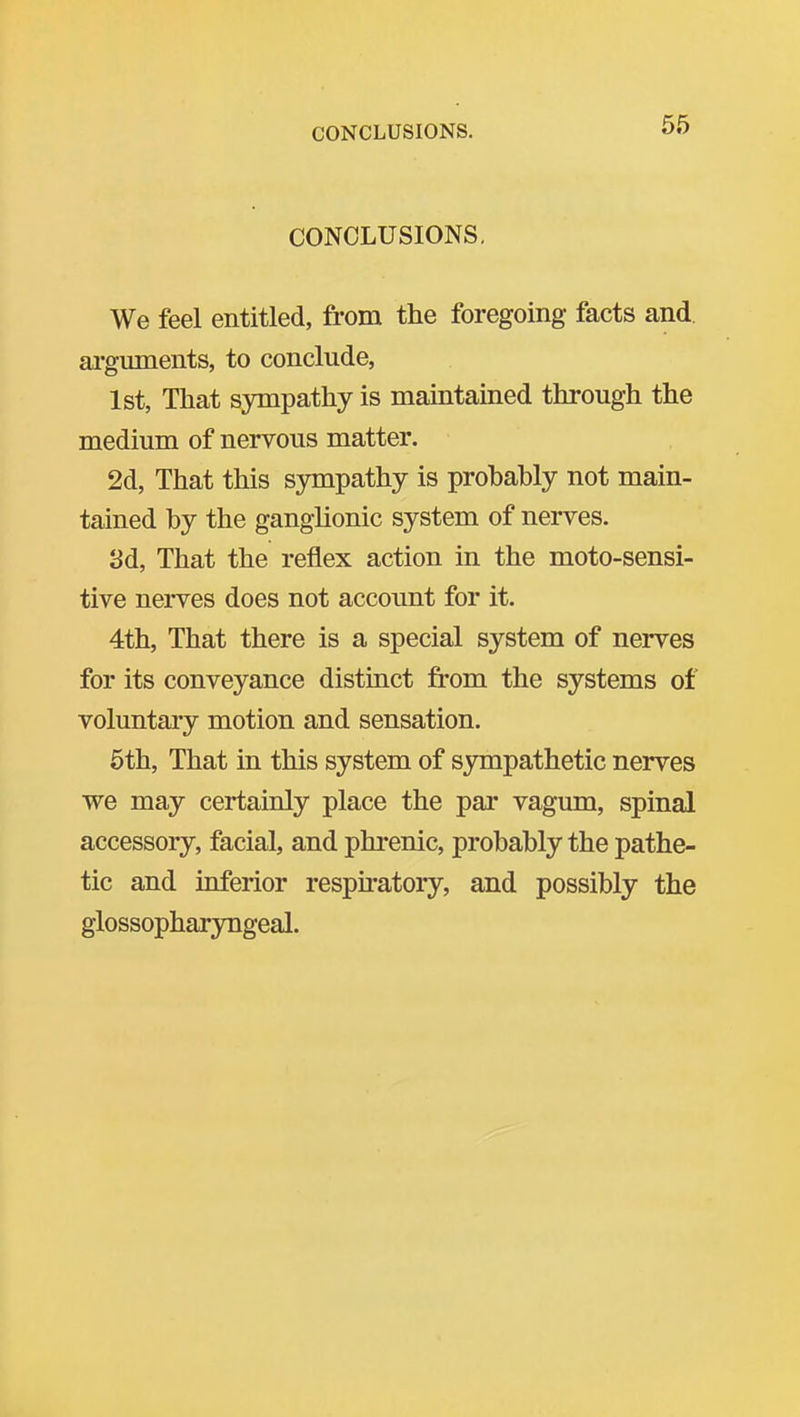 CONCLUSIONS, CONCLUSIONS, We feel entitled, from the foregoing facts and ai'gmnents, to conclude, 1st, That sympathy is maintained through the medium of nervous matter. 2d, That this S3niipathy is probably not main- tained by the ganglionic system of nerves. 3d, That the reflex action in the moto-sensi- tive nerves does not account for it. 4th, That there is a special system of nerves for its conveyance distinct from the systems of voluntary motion and sensation. 5th, That in this system of sympathetic nerves we may certainly place the par vagum, spinal accessoiy, facial, and phrenic, probably the pathe- tic and inferior respu-atoiy, and possibly the glossopharyngeal.