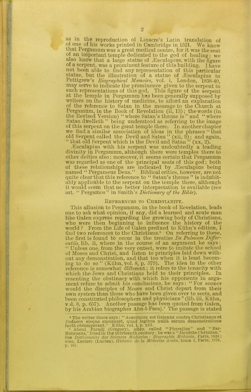 as in the reproduction of Linacre's Latin translation of ol one of his works printed in Cambridge in 1521. We know that Pergamum was a great medical centre, for it was the seat of an important temple dedicated to the god of healing; we also know that a large statue of vEsculapius, with the figure of a serpent, was a prominent feature of this building. I have not been able to hnd any representation of this particular statue, but the illustration of a statue of vEsculapius in Pettigrew's Biographical MeTnoirs, vol. i, London, 1838-40, may serve to indicate the prominence given to the serpent in such representations of this god. This figure of the serpent at the temple in Pergamum has been generally supposed by writers on the history of medicine, to aflord an explanation of the reference to Satan in the message to the Church at Pergamum, in the Book of Revelation (ii, 13); the words (in the Revised Version)  where Satan's throne is  and  where Satan dwelleth  being understood as referring to the image of this serpent on the great temple there. In another chapter we find a similar association of ideas in the phrases that old Sprpent called the Devil and Satan  (xii, 9) ; and again,  that old Serpent which is the Devil and Satan  (xx, 2). iEsculapius with his serpent was undoubtedly a leading divinity in Pergamum, although there were temples there to other deities also; moreover, it seems certain that Pergamum was regarded as one of the principal seats of this god; both of these relationships are indicated by iEsculapius being named  Pergameus Deus. Biblical critics, however, are not quite clear that this reference to  Satan's throne is indubit- ably applicable to the serpent on the temple there, although it would seem that no better interpretation is available (see art.  Pergamos in Smith's Dictionary of the Bible). Refebences to Chbistianitt. This allusion to Pergamum, in the book of Revelation, leads one to ask what opinion, if any, did a learned and acute man like (Jalen express regarding the growing body of Christians, who were then beginning to influence the history of the world ? From the Life of Galen prefixed to Kiihn's edition, I find two references to the Christians.^ On referring to these, the first is found to occur in the treatise De Pulsuum Differ- entiis, lib. ii, where in the course of an argument he says :  Unless one, from the very outset, were to imitate the school of Moses and Christ, and listen to principles laid down with- out any demonstration, and that too when it is least becom- ing to do so  (Kiihn, vol. 8, p. 579). The idea in the other reference is somewhat diff'erent; it refers to the tenacity with which the Jews and Christians held to their principles. In resenting the obstinacy with which his opponents in argu- ment refuse to admit his conclusions, he says: For sooner would the disciples of Moses and Christ depart from their own system than those who have been given over to sects, and been constituted philosophers and physicians  (lib. iii, Kiihn, vjl. 8, p. 657). Another passage has been quoted from Galen, by his Arabian biographer Abu-l-Faraj.' The passage is stated < The writer there says: Acerrimus est Galonus contra Christlanos et .ludacos eisque succenset, quod legibus nulla, earum doiuonstratione facta obtemperant. Kiihn, vol. 1, p. xlii. •■• Aboul Faradj (Gregory), often called Pliarnjius and  Bar- Hcbraeus, lived in the thirteenth century; he was a Jacobite Clinslian. See Dicliniinnire dcs Sciences Mcdicales : Biographic Muiicale. Paris, IS20 ; also, Lcclerc (Lucien), lltsloirc de la Medccine Arabc, tome i, Pans, iHTfi, p, liil.