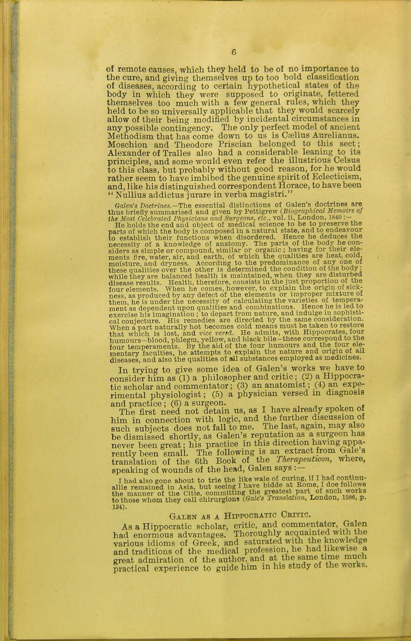 of remote causes, which they held to be of no importance to the cure, and giving themselves up to too bold classification of diseases, according to certain hypothetical states of the body in which they were supposed to originate, _ fettered themselves too much with a few general rules, which they held to be so universally applicable that they would scarcely allow of their being modified by incidental circumstances in any possible contingency. The only perfect model of ancient Methodism that has come down to us is Cselius Aurelianus. Moschion and Theodore Priscian belonged to this sect; Alexander of Tralles also had a considerable leaning to its principles, and some would even refer the illustrious Celsus to this class, but probably without good reason, for he would rather seem to have imbibed the genuine spirit of Eclecticism, and, like his distinguished correspondent Horace, to have been  Nullius addictus jurare in verba magistri. Galen's Doctrines.—'£'he essential distinctions of Galen's doctrines are thus briefly summarised and given by Pettigrew (Biographical Memoirs of the Most Celebrated Physicians and Surgeons, etc., vol. ii, London, 1840 :— He holds the end and object of medical science to be to preserve the parts of which the body is composed in a natural state, and to endeavour to establish their functions when disordered. Hence he deduces the necessity of a knowledge of anatomy. The parts of the body he con- siders as simple or compound, similar or organic ; li?'j;^DS_^^vheir^ele- ments fin moisture, these qualities L..>.i. v,>,^.-. ~ — - while they are balanced health is maintained, when they are disturbea disease results. Health, therefore, consists in the just proportion of the four elements. When he comes, however, to explain the origin or sick- ness, as produced by any defect of the elements or improper mixture of them, he is under the necessity of calculating the varieties of tempera- ment as dependent upon qualities and combinations. Hence he is led to exercise his imagination; to depart from nature, and indulge in sophisti- cal conjecture. His remedies are directed by the same consideration. When a part naturally hot becomes cold means must be taken to restore that which is lost, and vice versd. He admits, with Hippocrates, four humours-blood, phlegm, yeUow, and black bile-these correspond to the four temperaments. By the aid of the four humours and the four ele- mentary faculties, he attempts to explain the nature and origin of aU diseases, and also the qualities of all substances employed as medicines. In trying to give some idea of Galen's works we have to consider him as (1) a philosopher and critic; (2) a Hippocra- tic scholar and commentator; (3) an anatomist; (4) an expe- rimental physiologist; (6) a physician versed m diagnosis and practice; (6) a surgeon. The first need not detain us, as I have already spoken of him in connection with logic, and the further discussion of such subjects does not fall to me. The last, again, may also be dismissed shortly, as Galen's reputation as a surgeon has never been great; his practice in this direction having appa- rently been small. The following is an extract from Gale s translation of the 6th Book of the Therapeuticon, where, speaking of wounds of the head, Galen says :— I had also gone about to trie the like waie of curing, if I had continu- allie remained in Asia, but seeing I have bidde at Rome, I doe followe the manner of the Citie, committing the greatest part of such works to those whom they call chirurgions (Gale's Translation, London, lo86, p. 124). Galbn as a Hippocbatic Cnmc!. As a Hippocratic scholar, critic, and commentator, Galen had enormous advantages. Thoroughly acquainted with the various idioms of Greek, and saturated with the knowledge and traditions of the medical profession, he had likewise a great admiration of the author, and at the same time much practical experience to guide him in his study of the works.