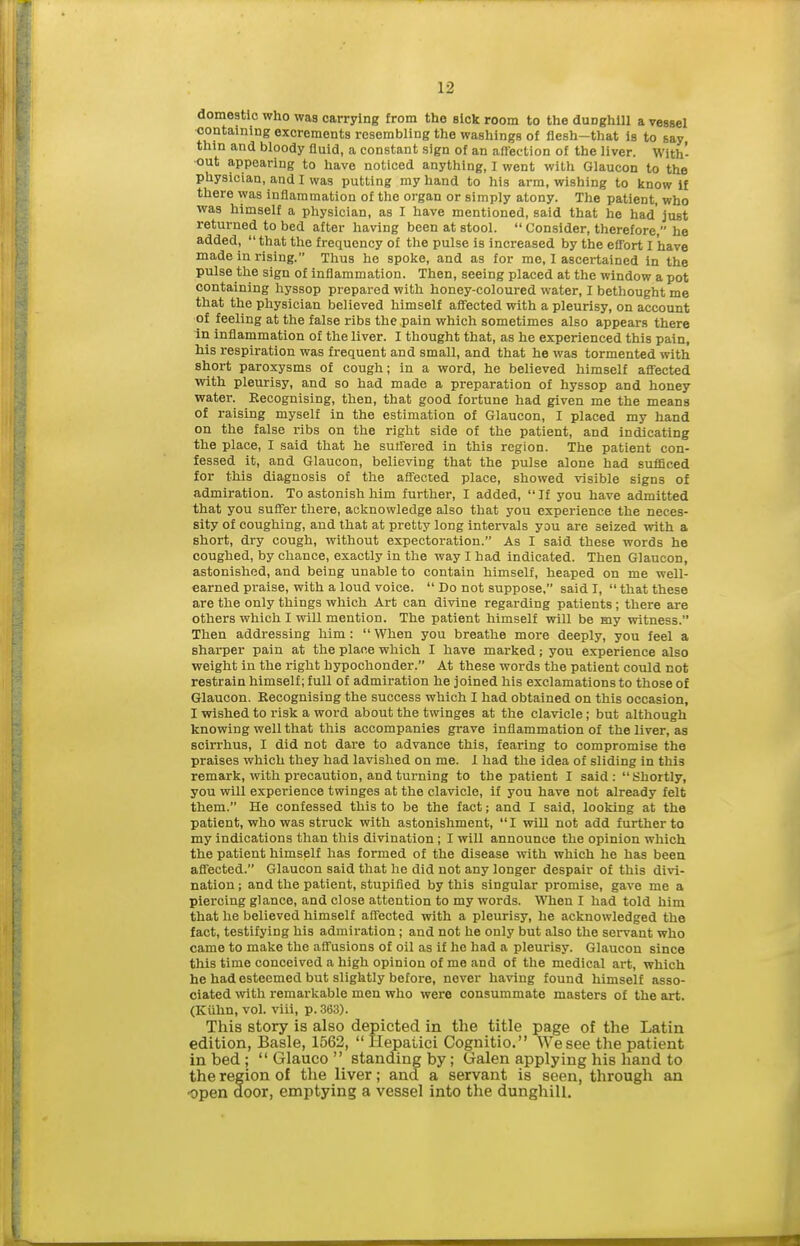 domestic who was carrying from the sick room to the duDghill a vessel containing excrements resembling the washings of flesh-that is to say thin and bloody fluid, a constant sign of an aflfection of the liver. With- out appearing to have noticed anything, I went with Glaucon to the physician, and I was putting my hand to his arm, wishing to know if there was inflammation of the organ or simply atony. The patient, who was himself a physician, as I have mentioned, said that he had' just returned to bed after having been at stool.  Consider, therefore, he added, that the frequency of the pulse is increased by the effort I have made in rising. Thus he spoke, and as for me, 1 ascertained in the pulse the sign of inflammation. Then, seeing placed at the window a pot containing hyssop prepared with honey-coloured water, I bethought me that the physician believed himself afi'ected with a pleurisy, on account of feeling at the false ribs the pain which sometimes also appears there In inflammation of the liver. I thought that, as he experienced this pain, his respiration was frequent and small, and that he was tormented with short paroxysms of cough; in a word, he believed himself affected with pleurisy, and so had made a preparation of hyssop and honey water. Recognising, then, that good fortune had given me the means of raising myself in the estimation of Glaucon, I placed my hand on the false ribs on the right side of the patient, and indicating the place, I said that he suffered in this region. The patient con- fessed it, and Glaucon, believing that the pulse alone had sufficed for this diagnosis of the affected place, showed visible signs of admiration. To astonish him further, I added, If you have admitted that you suffer there, acknowledge also that you experience the neces- sity of coughing, and that at pretty long intervals you are seized with a short, dry cough, without expectoration. As I said these words he coughed, by chance, exactly in the way I had indicated. Then Glaucon, astonished, and being unable to contain himself, heaped on me well- earned praise, with a loud voice.  Do not suppose, said I,  that these are the only things which Art can divine regarding patients; there are others which I will mention. The patient himself will be my witness. Then addressing him: When you breathe more deeply, you feel a sharper pain at the place which I have mai-ked; you experience also weight in the right hypochonder. At these words the patient could not restrain himself; full of admiration he joined his exclamations to those of Glaucon. Kecognising the success which I had obtained on this occasion, I wished to risk a word about the twinges at the clavicle; but although knowing well that this accompanies grave inflammation of the liver, as scirrhus, I did not dare to advance this, fearing to compromise the praises which they had lavished on me. 1 had the idea of sliding in this remark, with precaution, and turning to the patient I said: Shortly, you will experience twinges at the clavicle, if you have not already felt them. He confessed this to be the fact; and I said, looking at the patient, who was struck with astonishment, I will not add further to my indications than this divination; I will announce the opinion which the patient himself has formed of the disease with which he has been affected. Glaucon said that he did not any longer despair of this divi- nation ; and the patient, stupified by this singular promise, gave me a piercing glance, and close attention to my words. TSTien I had told him that lie believed himself affected with a pleurisy, he acknowledged the fact, testifying his admiration; and not he only but also the servant who came to make the affusions of oil as if he had a pleurisy. Glaucon since this time conceived a high opinion of me and of the medical art, which he had esteemed but slightly before, never having found himself asso- ciated with remarkable men who were consummate masters of the art. (Kiihn, vol. viii, p. 363). This story is also depicted in the title page of the Latin edition, Basle, 1562,  Hepaiici Cognitio. We see the patient in bed ;  Glauco  standing by; Galen applying his hand to the region of the liver; and a servant is seen, through an -open door, emptying a vessel into the dunghill.
