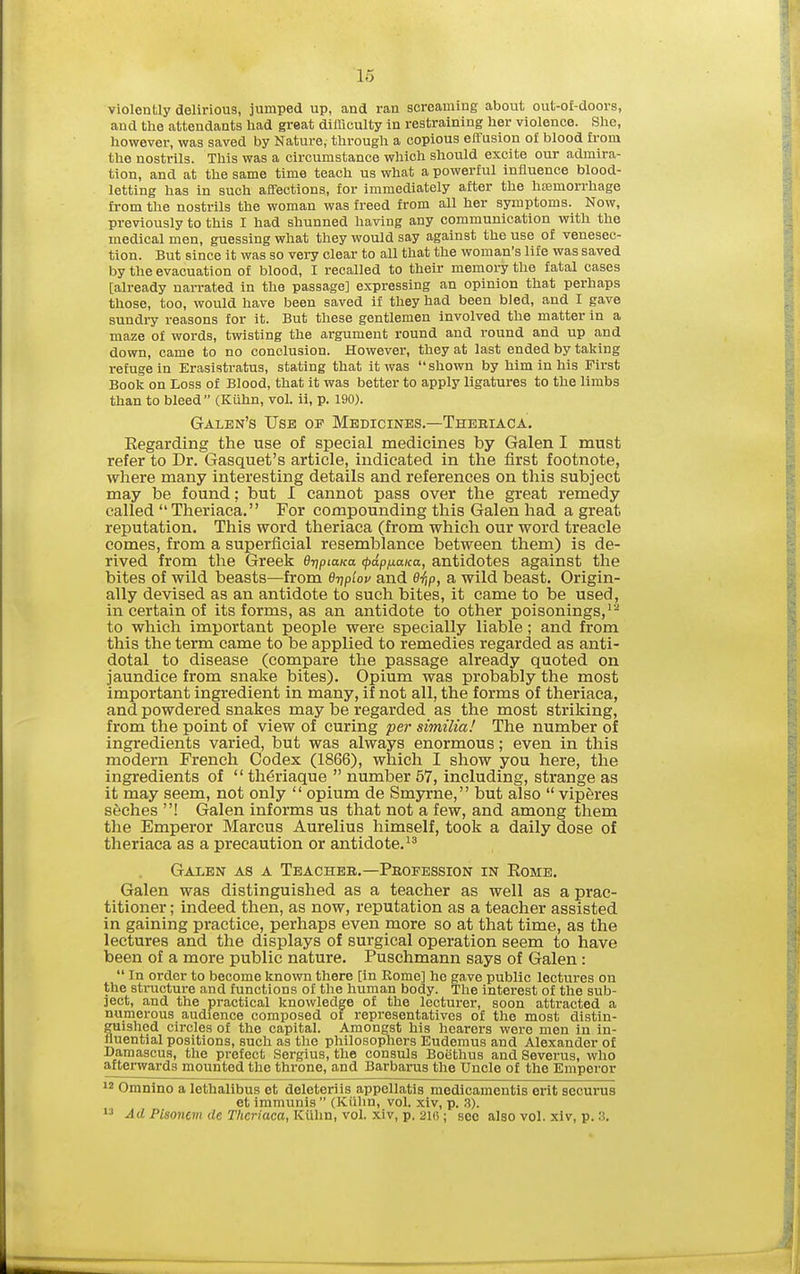 violently delirious, jumped up, and ran screaming about out-of-doors, and the attendants had great dilhoulty in restraining her violence. She, however, was saved by Nature, through a copious eifusion ot blood from the nostrils. This was a circumstance which should excite our admira- tion, and at the same time teach us what a powerful influence blood- letting has in such affections, for immediately after the hajmorrhage from the nostrils the woman was freed from all her symptoms. Now, previously to this I had shunned having any communication with the medical men, guessing what they would say against the use of venesec- tion. But since it was so very clear to all that the woman's life was saved by the evacuation of blood, I recalled to their memory the fatal cases [already narrated in the passage] expressing an opinion that perhaps those, too, would have been saved if they had been bled, and I gave sundry reasons for it. But these gentlemen involved the matter in a maze of words, twisting the argument round and round and up and down, came to no conclusion. However, they at last ended by taking refuge in Erasistratus, stating that it was shown by him in his First Book on Loss of Blood, that it was better to apply ligatures to the limbs than to bleed (Kiihn, vol. ii, p. 190). Galen's Use op Medicines.—Theriaca. Eegarding the use of special medicines by Galen I must refer to Dr. Gasquet's article, indicated in the first footnote, where many interesting details and references on this subject may be found: but I cannot pass over the great remedy called Theriaca. For compounding this Galen had a great reputation. This word theriaca (from which our word treacle comes, from a superficial resemblance between them) is de- rived from the Greek Qn^piaKa (pap/xaKu, antidotes against the bites of wild beasts—from dripiov and e^p, a wild beast. Origin- ally devised as an antidote to such bites, it came to be used, in certain of its forms, as an antidote to other poisonings,'^ to which important people were specially liable; and from this the term came to be applied to remedies regarded as anti- dotal to disease (compare the passage already quoted on jaundice from snake bites). Opium was probably the most important ingredient in many, if not all, the forms of theriaca, and powdered snakes may be regarded as the most striking, from the point of view of curing per similia! The number of ingredients varied, but was always enormous; even in this modern French Codex (1866), which I show you here, the ingredients of  th^riaque  number 57, including, strange as it may seem, not only  opium de Smyrne, but also  viperes seches ! Galen informs us that not a few, and among them the Emperor Marcus Aurelius himself, took a daily dose of theriaca as a precaution or antidote. Galen as a Teacheb.—Peofession in Eome. Galen was distinguished as a teacher as well as a prac- titioner ; indeed then, as now, reputation as a teacher assisted in gaining practice, perhaps even more so at that time, as the lectures and the displays of surgical operation seem to have been of a more public nature. Puschmann says of Galen:  In order to become known there [in Kome] he gave public lectures on the structure and functions of the human body. The interest of the sub- ject, and the practical knowledge of the lecturer, soon attracted a numerous audience composed of representatives of the most distin- guished circles of the capital. Amongst his hearers wei'e men in in- fluential positions, such as the philosophers Eudemus and Alexander of Damascus, the prefect Sergius, the consuls Boethus and Severus, who afterwards mounted the throne, and Barbarus the Uncle of the Emperor ^2 Omnino a lethalibus et deleteriis appellatis medicamentis erit securus et immunis (Kiilin, vol. xiv, p. ,3).  .ilrf P/sone?n rfe r/ienoca, Kiihn, vol. xiv, p. 21(5; sec also vol. xiv, p. .3.