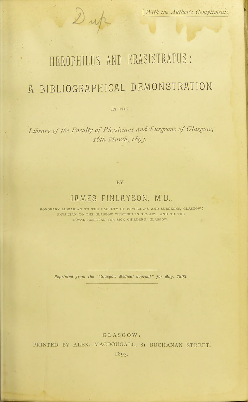 [ M'^ti/i the Author's Compliments. HEROPHILUS AND ERASISTRATUS: A BIBLIOGRAPHICAL DEMONSTRATION IN THE Library of the Faculty of Physicians and Surgeons of Glasgozv, 16th March, iSgj. BY JAMES FINLflYSON. M.D., HONORARY LIBRARIAN TO THE FACULTY OF PHYSICIANS AND SURGEONS, GLASGOW; PHYSICIAN TO THE GLASGOW WESTERN INFIRMARY, AND TO THE ROYAL HOSPITAL FOR SICK CHILDREN, GLASGOW. Reprinted from the  Glasgoui Medical Journal for May, 1893. GLASGOW: PRINTED BY ALEX. MACDOUGALL, 8i BUCHANAN STREET. 1893.