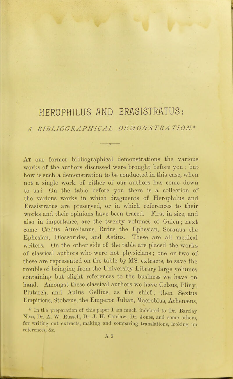 HEROPHILUS AND ERASISTRATUS: A BIBLIOGRAPHICAL DEMONSTRATION* At our former bibliographical demonstrations the various works of the authors discussed were brought before you; but how is such a demonstration to be conducted in this case, when not a sinffle work of either of our authors has come down to us ? On the table before you there is a collection of the various works in which fragments of Herophilus and Erasistratus are preserved, or in which references to their works and their opinions have been traced. First in size, and also in importance, are the twenty volumes of Galen; next come Cselius Aurelianus, Rufus the Ephesian, Soranus the Ephesian, Dioscorides, and Aetius. These are all medical writers. On the other side of the table are placed the works of classical authors who were not physicians ; one or two of these are represented on the table by MS. extracts, to save the trouble of bringing from the University Library large volumes containing but slight references to the business we have on hand. Amongst these classical authoi'S we have Celsus, Pliny, Plutarch, and Aulus Gellius, as the chief; then Sextus Empiricus, Stobseus, the Emperor Julian, Macrobius, Athenseus, * In the preparation of this paper I am much indebted to Dr. Barclay Ness, Dr. A. W. Eussell, Dr. J. H. Carslaw, Dr. Jones, and some others, for writing out extracts, making and comparing translations, looking u]> references, &c. A 2