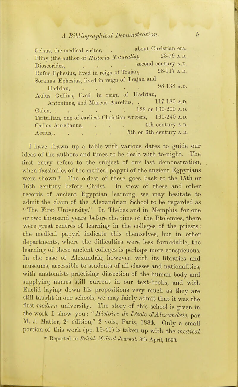 Celsus, the medical writer, . . about Christian era. Pliny (the author of Hintoria Naturalis), 23-79 a.d. Dioscorides, . . . • second century a.d. Rufus Ephesius, lived in reign of Trajan, 98-117 a.d. Soranus Ephesius, lived in reign of Trajan and Hadrian, 98-138 a.d. Aulus Gellius, lived in reign of Hadrian, Antoninus, and Marcus Aurelius, . 117-180 a.d. Galen, 128 or 130-200 a.d. Tertullian, one of earliest Christian writers, 160-240 a.d. Cjelius Aurelianus, ... 4th century A.D. Aetius,. . . . . 5th or 6th century a.d. I have drawn up a table with various dates to guide our ideas of the authors and times to be dealt with to-night. The first entry refers to the subject of our last demonstration, when facsimiles of the medical papyri of the ancient Egpytians were shown.* The oldest of these goes back to the loth or 16th century before Christ. In view of these and other records of ancient Egyptian learning, we may hesitate to admit the claim of the Alexandrian School to be regarded as  The First University. In Thebes and in Memphis, for one or two thousand years before the time of the Ptolemies, there were great centres of learning in the colleges of the priests: the medical papyri indicate this themselves, but in other departments, where the difficulties were less formidable, the learning of these ancient colleges is perhaps more conspicuous. In the case of Alexandria, however, with its libraries and museums, accessible to students of all classes and nationalities, with anatomists practising dissection of the human body and supplying names still current in our text-books, and with Euclid laying down his propositions very much as they are still taught in our schools, we may fairly admit that it was the first modern university. The story of this school is given in the work I show you:  Histoire de I'ecole d'Alexandrie, par M. J. Matter, 2« edition, 2 vols., Paris, 1884. Only a small portion of this work (pp. 19-41) is taken up with the medical * Eeported in British 2Iedical Joxirnal, 8th April, 189.3.