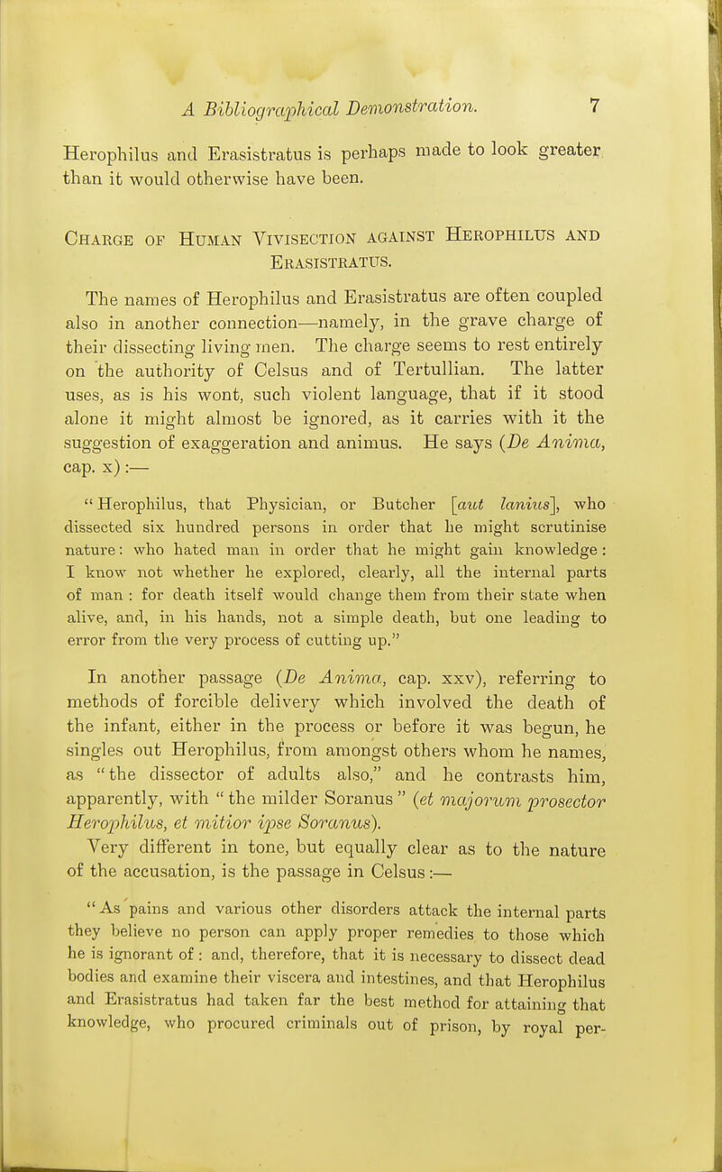 Herophilus and Erasistratus is perhaps made to look greater than it would otherwise have been. Charge of Human Vivisection against Herophilus and Erasistratus. The names of Herophilus and Erasistratus are often coupled also in another connection—namely, in the grave charge of their dissecting living men. The charge seems to rest entirely on the authority of Celsus and of Tertullian. The latter uses, as is his wont, such violent language, that if it stood alone it might almost be ignored, as it carries with it the suggestion of exaggeration and animus. He says {De Anima, cap. x):—  Herophilus, that Physician, or Butcher [aiot lanius], who dissected six hundred persons in order that he might scrutinise nature: who hated man in order that he might gain knowledge : I know not whether he explored, clearly, all the internal parts of man : for death itself would change them from their state when alive, and, in his hands, not a simple death, but one leading to error from the very process of cutting up. In another passage {De Anima, cap. xxv), referring to methods of forcible delivery which involved the death of the infant, either in the process or before it was begun, he singles out Herophilus, from amongst others whom he names, as the dissector of adults also, and he contrasts him, apparently, with  the milder Soranus  (et majorum prosector Herophilus, et mitior ipse Soranus). Very different in tone, but equally clear as to the nature of the accusation, is the passage in Celsus:— As'pains and various other disorders attack the internal parts they believe no person can apply proper remedies to those which he is ignorant of: and, therefore, that it is necessary to dissect dead bodies and examine their viscera and intestines, and that Herophilus and Erasistratus had taken far the best method for attaining that knowledge, who procured criminals out of prison, by royal per-