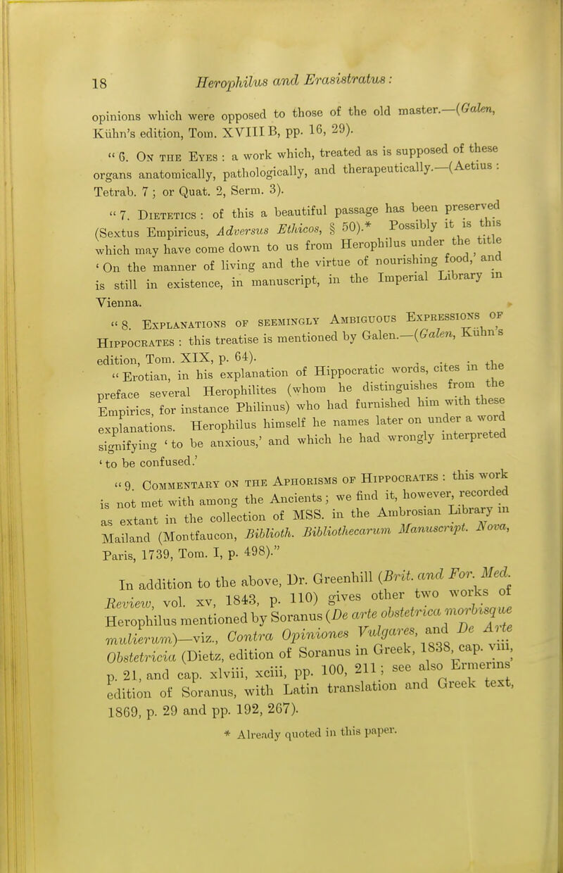 opinions which were opposed to those of the old master.—(Galen, Kiihn's edition, Tom. XVIIIB, pp. 16, 29). « 6. On the Eyes : a work which, treated as is supposed of these organs anatomically, pathologically, and therapeutically.-(Aetius : Tetrab. 7 ; or Quat. 2, Serni. 3).  7 Dietetics : of this a beautiful passage has been preserved (Sextus Empiricus, Adversus Ethicos, § 50).* Possibly it is th,s which may have come down to us from Herophilus under the title « On the manner of living and the virtue of nourishing food, and is still in existence, in manuscript, in the Imperial Library m Vienna. 8 Explanations op seemingly Ambiguous Expressions of Hippocrates : this treatise is mentioned by Galen.-{Galen, Eluhns edition, Tom. XIX, p. 64). ^ . i„ tbp  Erotian, in his explanation of Hippocratic woras, cites m the preface several Herophilites (whom he distinguislies from the Empirics, for instance Philinus) who had furnished him with these explanations. Herophilus himself he names later on under a word signifying ' to be anxious,' and which he had wrongly interpreted ' to be confused.' .<9 Commentary on the Aphorisms of Hippocrates : this work is not met with among the Ancients; we find it, however recorded S extant in the collection of MSS. in the Ambrosian Library m Mailand (Montfaucon, Biblioth. Bibliothecarum Manuscr^pL Nova, Paris, 1739, Tom. I, p. 498). In addition to the above. Dr. Greenhill iBritand For^Ied^ Review vol. xv, 1843, p. HO) gives other two woiks of Herophnusn.ent;onedhySoranus(i).a^^^^ n^ulierum)-.iz., Contra Opiniones ^'^^^a^^'''^'^^^^ Ohstetricia (Dietz, edition of Soranu.s m Greek, 1838 cap. vu , p. 21, and cap. xlviii, xciii, pp. 100, 211; see also Ernierin edition of Soranus, with Latin translation and Greek text, 1869, p. 29 and pp. 192, 2C7). * Already quoted in this paper.