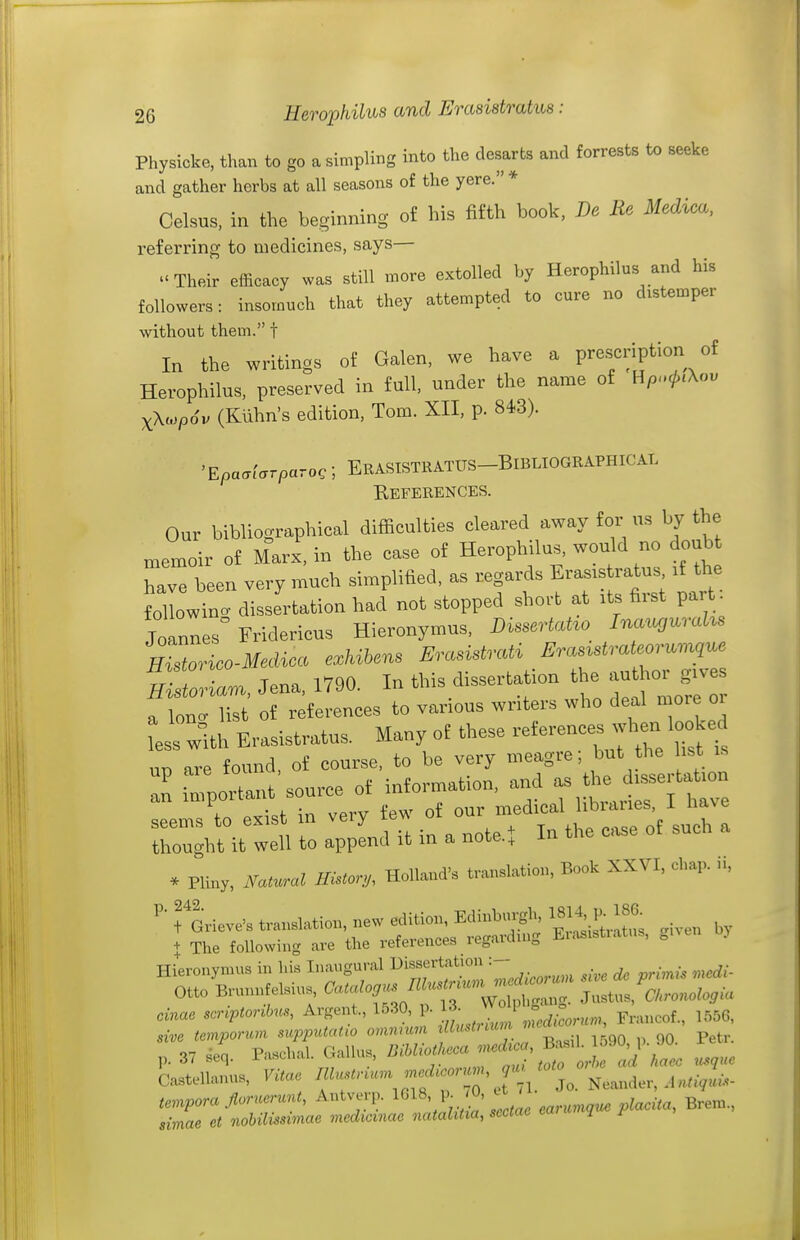 Physicke, than to go a simpling into the clesarts and forrests to seeke and gather herbs at all seasons of the yere. * Celsus, in the beginning of his fifth book, De Re Medica, referring to medicines, says— Their efficacy was still more extolled by Herophilus and his followers: insomuch that they attempted to cure no distemper without them. f In the writings of Galen, we have a prescription of Herophilus, preserved in full, under the name of Hp.^.Xou xXiopdv (Klihn's edition, Tom. XII, p. 843). 'Epaaiarparo,; ErASTSTRATUS-BiBLIOGRAPHICAL Eeferences. Our bibliographical difficulties cleared away for us by the xnemoir of Marx, in the case of Herophilus, would no doubt have been very much simplified, as regards Erasistratus if the folWn. dissertation had not stopped short at its first par • Joannes Fridericus Hieronymus, DissertaHo Ina^cguraUs HZorico-Medica exhihens ErasistrcUi Eras^strateor^.Mue Jena, 1790. In this dissertation ^he ^r^^^^ a lono- list of references to various writers who deal more oi Ls with Erasistratus. Many of these ^^^^^^^^^^^^ un are found, of course, to be very meagre, but the list an important source of information, and as the dissertation an i^ipo^^^^^ J medical libraries, I have . Pliny, Ifa,u.al HHor,,, Holland', translation. Book XXVI, cl,a,,. „, VL^e, translation, new f>^<-^^: ^^^^ ,,v + The following are the references iegaidm„ x.i< Hieronymus in his Inaugural ^-^fff'!^;^ '-Zedicorum me de primis medi- Otto BrunnfeHus. ^■J-/^^^^^^^^^^ Justus, a.ono^o,<« cinae scriptonbus, Argent., 1530, J^^^^;,^ Francof., 1556, sive temporum supputatw omnmm f^590 p 90 Petr. 37 seq. Paschal. GaUus, ^'^'^^^f ^ ^^^^ Castellanus, Vitae -''''^fj, Neander, .l^^.V-- simae et nohilmimae medicmae nataUtia, sectae mrw ^ f