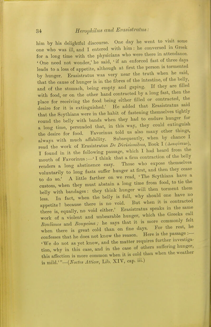 him by his delightful discourse. One day he went to visit some one who was ill, and I entered with him : he conversed in Greek for a long time with the physicians who were there in attendance. ' One need not wonder,' he said, ' if an enforced fast of three days leads to a loss of appetite, although at first the person is tormented by hunger. Erasistratus was very near the truth when he said, that the cause of hunger is in the fibres of the intestine, of the belly and of the stomach, being empty and gaping. If they are filled with food, or on the other hand contracted by a long fast, then the place for receiving the food being either filled or contracted, the desire for it is extinguished.' He added that Erasistratus said that the Scythians were in the habit of fastening themselves tightly round the belly with bands when they had to endure hunger for a long time, persuaded that, in this way, they could extinguish the desire for food. Favorinus told us also many other things always with much affability. Subsequently, when by chance 1 read the work of Erasistratus De Divisionihus, Book I {Aia.ficv^^), I found in it the following passage, which I had heard from the mouth of Favorinus :-' I think that a firm contraction of the belly renders a long abstinence easy. Those who expose themselves voluntarily to long fasts suffer hunger at first, and then they cease to do so' A little farther on we read, ' The Scythians have a custom, when they must abstain a long time from food, to tie the belly with bandages : they think hunger will then torment them less In fact, when the belly is full, why should one have no appetite? because there is no void. But when it is contrac ed there is, equally, no void either.' Erasistratus speaks in the same work of a violent and unbearable hunger, which the Greeks ca Boulimos and Bouveina; he says that it is more commonly felt when there is great cold than on fine days. For the rest, confesses that he does not know the reason. Here is the passage :- 'We do not as yet know, and the matter requires further investiga- tion, why in this case, and in the case of others suffering hunger, this affection is more common when it is cold than when the weather is mild.' —{Nodes Attica', Lib. XIV, cap. in.)