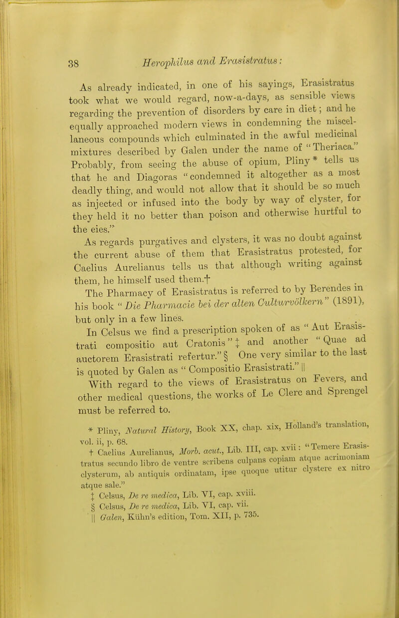 As already indicated, in one of his sayings, Erasistratus took what we would regard, now-a-days, as sensible views regarding the prevention of disorders by care in diet; and he equally approached modern views in condenming the miscel- laneous compounds which culminated in the awful medicinal mixtures described by Galen under the name of  Theriaca.' Probably, from seeing the abuse of opium, Pliny* tells us that he and Diagoras  condemned it altogether as a most deadly thing, and would not allow that it should be so much as injected or infused into the body by way of clyster, for they held it no better than poison and otherwise hurtful to the eies.' As regards purgatives and clysters, it was no doubt against the current abuse of them that Erasistratus protested, for Caelius Aurelianus tells us that although writing against them, he himself used them.f The Pharmacy of Erasistratus is referred to by Berendes in his book  Die Pharmacie hei der alien Culturvolkern (1891), but only in a few lines. In Celsus we find a prescription spoken of as  Aut Erasis- trati compositio aut Cratonisi and another  Quae ad auctorem Erasistrati refertur.§ One very similar to the last is quoted by Galen as  Compositio Erasistrati. H With regard to the views of Erasistratus on Fevers, and other medical questions, the works of Le Clerc and Sprengel must be referred to. * Pliny, lyatural History, Book XX, chap, xix, Holland's translation, C'aelius Aurelianus, Morh. acut., Lib. HI, cap. xvii: Temere Erasis- tratus secundo libro de ventre scribens culpans copiam atque acnmoniam clysterum, ab antiquis ordinatam, ipse quoque utitur clystere ex nitro atque sale. \ Celsus, De re medica, Lib. VI, cap. xviii. § Celsus, De re medica. Lib. VI, cap. vii. II Galen, Kubn's edition, Tom. XII, p. 735.