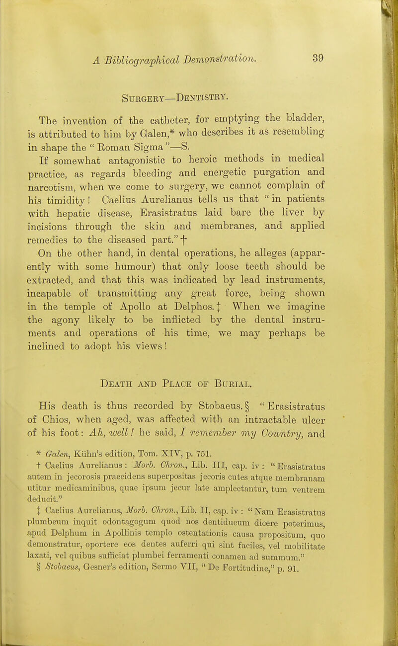 Surgery—Dentistry. The invention of the catheter, for emptying the bladder, is attributed to him by Galen,* who describes it as resembling in shape the Koman Sigma—S. If somewhat antagonistic to heroic methods in medical practice, as regards bleeding and energetic purgation and narcotism, when we come to surgery, we cannot complain of his timidity! Caelius Aurelianus tells us that in patients with hepatic disease, Erasistratus laid bare the liver by incisions through the skin and membranes, and applied remedies to the diseased part.f On the other hand, in dental operations, he alleges (appar- ently with some humour) that only loose teeth should be extracted, and that this was indicated by lead instruments, incapable of transmitting any great force, being shown in the temple of Apollo at Delphos. | When we imagine the agony likely to be inflicted by the dental instru- ments and operations of his time, we may perhaps be inclined to adopt his views! Death and Place of Burial. His death is thus recorded by Stobaeus. § Erasistratus of Chios, when aged, was affected with an intractable ulcer of his foot: Ah, xvell! he said, / remember my Country, and * Galen, Kuhn's edition, Tom. XIV, p. 751. + Caelius Aurelianus : Morb. Chron.^ Lib. Ill, cap. iv : Erasistratus autem in jecorosis praecidens superpositas jecoris cutes atque membranam utitur medicaminibus, quae ipsum jecur late amplectautur, turn ventrem deducit. X Caelius Aurelianus, Morb. Chron., Lib. II, cap. iv : Nam Erasistratus plumbeum inquit odontagogum quod nos dentiducum dicere poterimus, apud Delphum in Apollinis templo ostentationis causa propositum, quo demonstratur, oportere eos deutes auferri qui siut faciles, vel mobilitate laxati, vel quibus sufficiat plumbei ferramenti conameu ad summura. § Stobaeus, Gesner's edition, Sermo VII, De Fortitudine, p. 91.