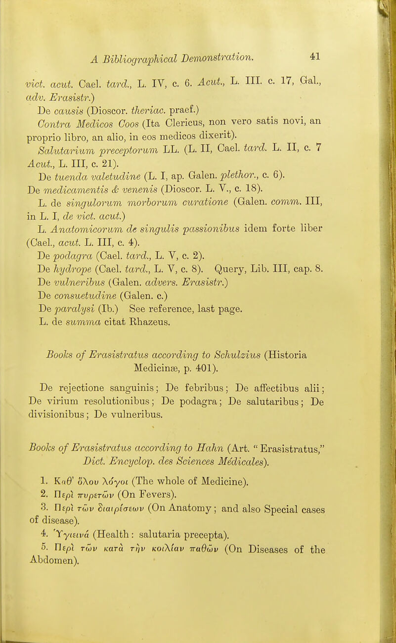 vict. acut. Gael, tard., L. IV, c. 6. Acut, L. III. c. 17, Gal., adv. Erasistr.) De causis (Dioscor. theriac. praef.) Contra Medicos Coos (Ita Glericus, non vero satis novi, an proprio libro, an alio, in eos medicos dixerit). SaXutariuvi preceptorwm LL. (L. II, Gael. tard. L. II, c. 7 Acut, L. Ill, c. 21). De tuenda valetudine (L. I, ap. Galen. pletJior., c. 6). De medicamentis S venenis (Dioscor. L. V., c. 18). L. de singulorum morborum curatione (Galen, comm. Ill, in L. I, de vict acut) L. Anatomicorum de singulis passionibus idem forte liber (Gael., acut. L. Ill, c. 4). De podagra (Gael, tard., L. V, c. 2). De hydrope (Gael, tard., L. V, c. 8). Query, Lib. Ill, cap. 8, De vulneribus (Galen, advers. Erasistr.) De consuetudine (Galen, c.) De paralysi (lb.) See reference, last page. L. de summa citat Rhazeus. Books of Erasistratus according to Schulzius (Historia Medicines, p. 401). De rejectione sanguinis; De febribus; De affectibus alii; De virium resolutionibus; De podagra; De salutaribus; De divisionibus; De vulneribus. Books of Erasistratus according to Hahn (Art.  Erasistratus, Diet Encyclop. des Sciences Medicales). 1. Ka& oXov Xoyoi (The whole of Medicine). 2. UEpl TTvperiov (On Fevers). 3. rifpi TU)v SiatpicTEwv (On Anatomy; and also Special cases of disease). 4. 'YyiHva (Health: salutaria precepta), 5. UEp\ tCjv Kara rriv KotX'iav iraOtjv (On Diseases of the Abdomen).