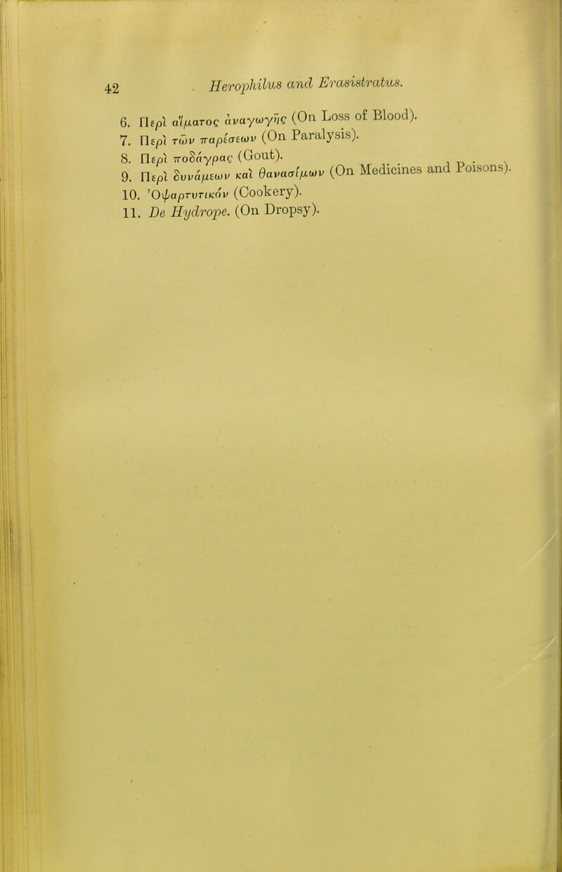 6. Uspi a'lfxaroQ avaywyug (On Loss of Blood). 7. nep\ Tlhv TTopiaeiov (On Paralysis). 8. Uspi TTo^aypag (Gout). 9. nepl Su.a^Eo.. Kal Bavaaif^^v (On Medicines and Poisons). 10. 'O^paprvTiKov (Cookery). 11. De Hydrope. (On Dropsy).