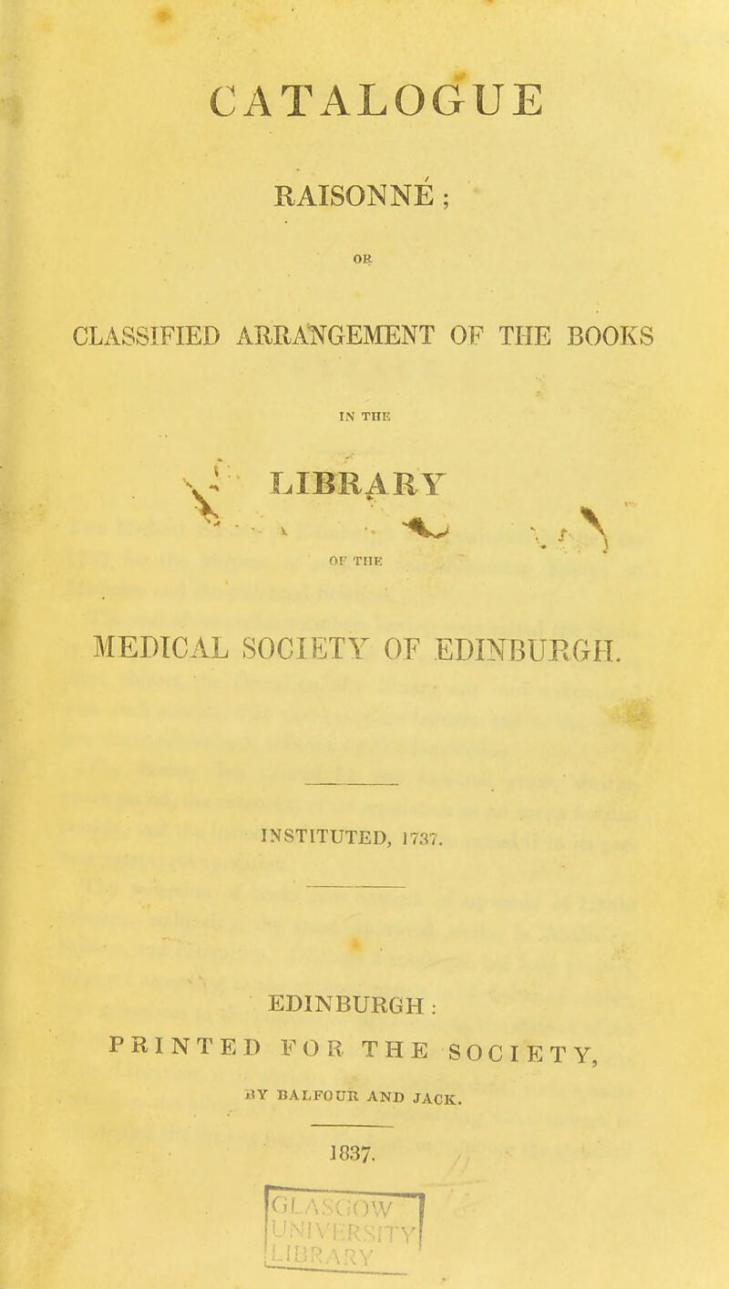 CATALOGUE RAISONNE; OR CLASSIFIED ARRAll^GEMENT OF THE BOOKS IN THE \^ LIBRARY OF THE MEDICAL SOCIETY OF EDINBURCtH. INSTITUTED, 1737. EDINBURGH: PRINTED FOB THE SOCIETY, BY BALFOUR AND JACK. J 837.