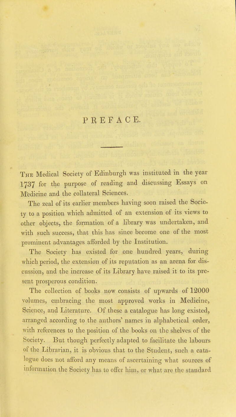 PREFACE. The Medical Society of Edinburgh was instituted in the year 1737 for the purpose of reading and discussing Essays on M'edicine and the collateral Sciences. The zeal of its earlier members having soon raised the Socie- ty to a position which admitted of an extension of its views to other objects, the formation of a library was undertaken, and with such success, that this has since become one of the most prominent advantages afforded by the Institution. The Society has existed for one hundred years, during which period, the extension of its reputation as an arena for dis- cussion, and the increase of its Library have raised it to its pre- sent prosperous condition. The collection of books now consists of upwards of 12000 volumes, embracing the most approved works in Medicine, Science, and Literature. Of these a catalogue has long existed, arranged according to the authors' names in alphabetical order, with references to the position of the books on the shelves of the Society. But though perfectly adapted to facilitate the labours of the Librarian, it is obvious that to the Student, such a cata- logue does not afford any means of ascertaining what sources of mformation the Society has to offer him, or what are the standard