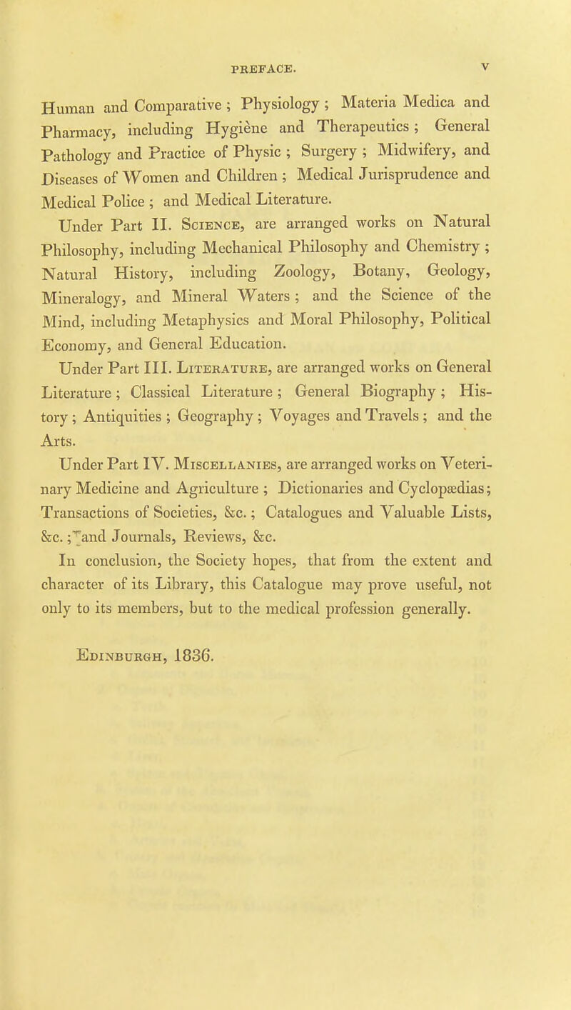 Human and Comparative ; Physiology ; Materia Medica and Pharmacy, including Hygiene and Therapeutics; General Pathology and Practice of Physic ; Surgery ; Midwifery, and Diseases of Women and Children ; Medical Jurisprudence and Medical Police ; and Medical Literature. Under Part II. Science, are arranged works on Natural Philosophy, including Mechanical Philosophy and Chemistry ; Natural History, including Zoology, Botany, Geology, Mineralogy, and Mineral Waters ; and the Science of the Mind, including Metaphysics and Moral Philosophy, Political Economy, and General Education. Under Part III. Literature, are arranged works on General Literature ; Classical Literature ; General Biography ; His- tory ; Antiquities ; Geography; Voyages and Travels ; and the Arts. Under Part IV. Miscellanies, are arranged works on Veteri- nary Medicine and Agriculture ; Dictionaries and Cyclopasdias; Transactions of Societies, &c.; Catalogues and Valuable Lists, &c. ;^and Journals, Reviews, &c. In conclusion, the Society hopes, that from the extent and character of its Library, this Catalogue may prove useful, not only to its members, but to the medical profession generally. Edinburgh, 1836.