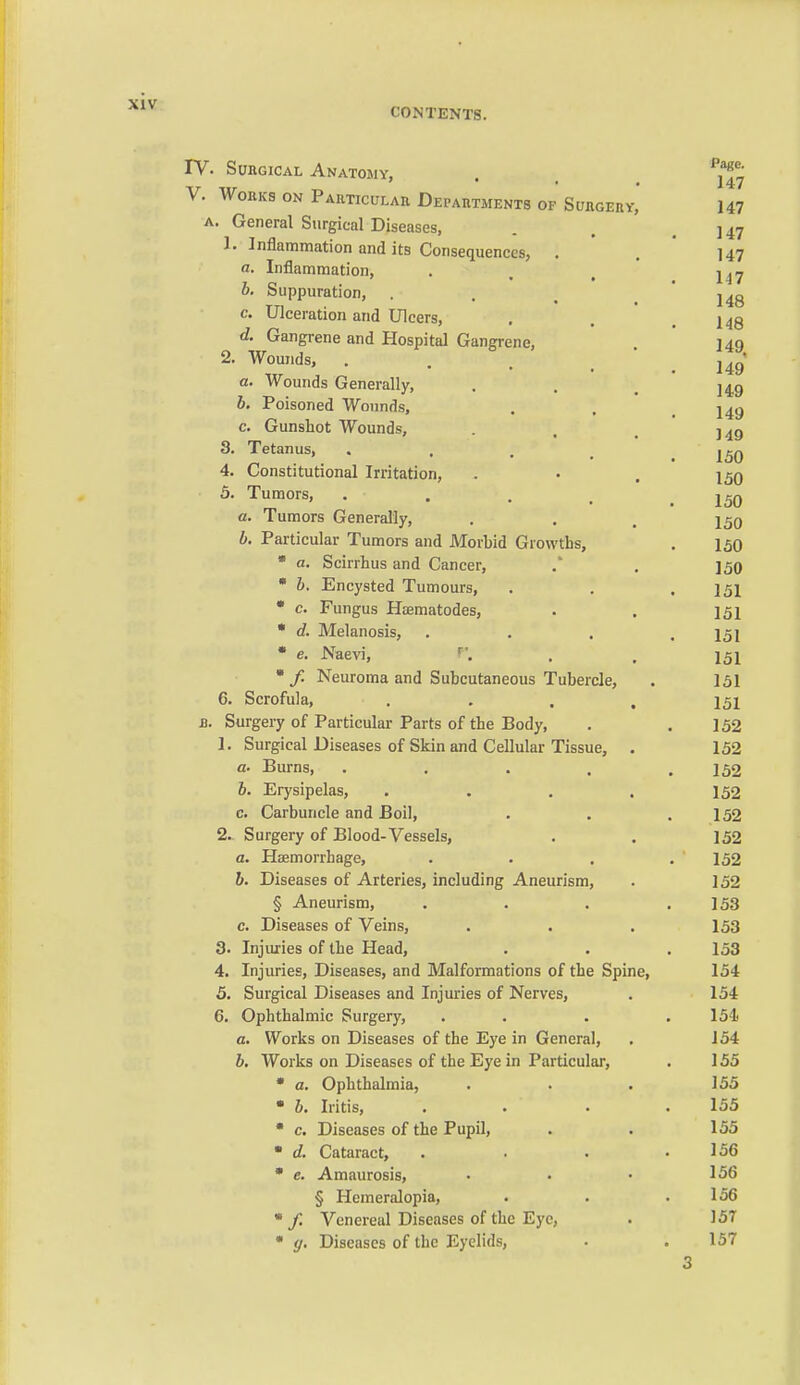 CONTENTS. 1. 3. 4. 5. a. b. TV. Surgical Anatomy, V. Works on Particular Departments of Surgery, A. General Surgical Diseases, Inflammation and its Consequences, . a. Inflammation, 0. Suppuration, . c. Ulceration and Ulcers, d. Gangrene and Hospital Gangrene, 1. Wounds, a. Wounds Generally, b. Poisoned Wounds, c. Gunshot Wounds, Tetanus, • . , . Constitutional Irritation, Tumors, .... Tumors Generally, Particular Tumors and Morbid Growths,  a. Scirrhus and Cancer, • b. Encysted Tumours, • c. Fungus Haematodes, • d. Melanosis, • e. Naevi, • /. Neuroma and Subcutaneous Tubercle, 6. Scrofula, . Surgery of Particular Parts of the Body, 1. Surgical Diseases of Skin and Cellular Tissue, a. Burns, .... 6. Erysipelas, c. Carbuncle and Boil, 2. Surgery of Blood-Vessels, a. Hfemorrhage, b. Diseases of Arteries, including Aneurism, § Aneurism, c. Diseases of Veins, Injiu:ies of the Head, Injuries, Diseases, and Malformations of the Spine, Surgical Diseases and Injuries of Nerves, Ophthalmic Surgery, a. Works on Diseases of the Eye in General, b. Works on Diseases of the Eye in Particular, Ophthalmia, Iritis, Diseases of the Pupil, Cataract, ' e. Amaurosis, § Hemeralopia, ' / Venereal Diseases of the Eye, ' g. Diseases of the Eyelids, 3. 4. 5. 6. a. b. c. d.