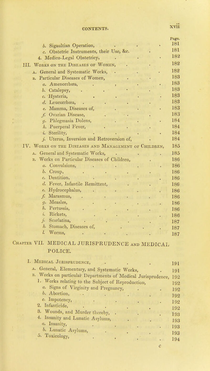 XVU Page. b. Sigaultian Operation, . . .181 c. Obstetric Instruments, their Use, &c. . 181 4. Medico-Legal Obstetricy, . . • 182 III. Works on the Diseases of Women, . • 182 A. General and Systematic Works, . . .182 B. Particular Diseases of Women, . • 183 a. Amenorrhoea, . , . .183 6. Catalepsy, . . * . 183 c. Hysteria, . . . .183 d. LeucorrLoea, .... 18.3 e. Mamma, Diseases of, . • .183 Ovarian Disease, . . . 183 ; g. Phlegmasia Dolens, . . . 184 h. Puerperal Fever, . . . 184 i. Sterility, .... 184 j. Uterus, Inversion and Retroversion of, . 184 IV. Works on the Diseases and Management of Children, 185 A. General and Systematic Works, . . . 185 B. Works on Particular Diseases of Children, . 186 a. Convulsions, . . . .186 b. Croup, . . . . 186 c. Dentition. . . . .186 d. Fever, Infantile Remittent, . . 186 e. Hydrocephalus, . . . .186 f. Marasmus, . . . . 186 g. Measles, . . . .186 h. Pertussis, . . . . 186 i. Rickets, . . . .186 J. Scarlatina, . . . . igy A. Stomach, Diseases of, ... 137 /. Worms, .... iQ-j Chapter VII. MEDICAL JURISPRUDENCE and MEDICAL POLICE. I. Medical Jurisprudence, . . . igj A. General, Elementary, and Systematic Works, . I91 B. Works on particular Departments of Medical Jurisprudence, 192 1. Works relating to the Subject of Reproduction, 192 a. Signs of Virginity and Pregnancy, . .192 b. Abortion, . . , , ■jgq c. Impotency, . . , .192 2. Infanticide, . . , ^ 3. Wounds, and Murder thereby, . . .193 4. Insanity and Lunatic Asylums, . . 193 a. Insanity, . . _ jg^j b. Lunatic Asylums, . . 193 5. Toxicology, . . .  . 194 c