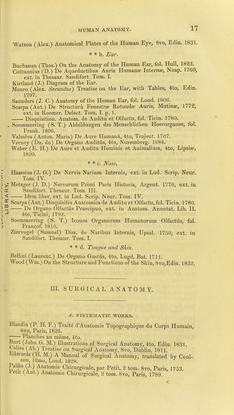 Watson (Alex.) Anatomical Plates of the Human Eye, 8vo, Edin. 1831. * * b. Ear. Buchanan (Thos.) On the Anatomy of the Human Ear, fol. Hull, 1823. Cottunnius (D.) De Aqueductibus Auris Humante Internse, Neap. 1760, ext. in Thesaur. Sandifort. Tom. I. Kirtland (J.) Diagram of the Ear. Monro (Alex. Secimdus) Treatise on the Ear, with Tables, 4to, Edin. 1797. Saunders (J. C.) Anatomy of the Human Ear, fol. Lond. 1806. Scarpa (Ant.) De Structura Fenestras Rotundse Auris, Mutinae, 1772, ext. in Roemer. Delect. Tom. I. p. 1. Disquisition. Anatom. de Auditu et Olfactu, fol. Ticin. 1780. . Soemmerring (S. T.) Abbildungen des Menschlichen Hoerorganes, fol. Frank. 1806. Valsalva (Anton. Maria) De Aure Humana, 4to, Traject. 1707. Verney (Dn. du) De Organo Auditiis, 4to, Nuremberg. 1684-. Weber (E. H.) De Aure et Auditu Hominis et Animaliura, 4to, Lipsise, 1820. * * c. Nose. Haassius (J. G.) De Nervis Narium Internis, ext. in Lud. Scrip. Neur. Tom. IV. >: Metzger (J. D.) Nervorum Primi Paris Historia, Argent. 1776, ext. in a. Sandifort. Thesaur. Tom. 111. < Idem liber, ext. in Lud. Scrip. Neur. Tom. IV. ^ Scarpa (Ant.) Disquisitio Anatomica de Auditu et Olfactu, fol. Ticin. 1780. — De Organo Olfactiis Praecipuo, ext. in Anatom. Annotat. Lib. II. 4to, Ticini, 1792. Soemmerring (S. T.) Icones Organorum Humanorum Olfactus, fol. 3 Francof. 1810. Ziervogel (Samuel) Diss, de Naribus Internis, Upsal. 1750, ext. in Sandifort. Thesaur. Tom. I. * * d. Tongue and Shin. Bellini (Laurent.) De Organo Gustils, 4to, Lugd. Bat. 1711. Wood (Wm.) On the Structure and Functions of the Skin, 8vo,Edin. 1832. in. SURGICAL ANATOMY. A, SYSTEMATIC WORKS. Blandin (P. H. F.) Traite d'Anatomie Topographique du Corps Humaia, 8vo, Paris, 1826. • ■ Planches au meme, 4to. Burt (John G. M.) Illustrations of Surgical Anatomy, 4to, Edin. 1831. Colles (Ab.) Treatise on Surgical Anatomy, 8vo, Dublin, 1811. Edwards (H. M.) A Manual of Surgical Anatomy, translated bv Coul- son, 12mo, Lond. 1828. Palfin (J.) Anatomic Chirurgicale, par Petit, 2 tom. 8vo, Paris, 1753. rctit (^Ant.) Anatomic Chirurgicale, 2 tom. 8vo, Paris, 1789. c