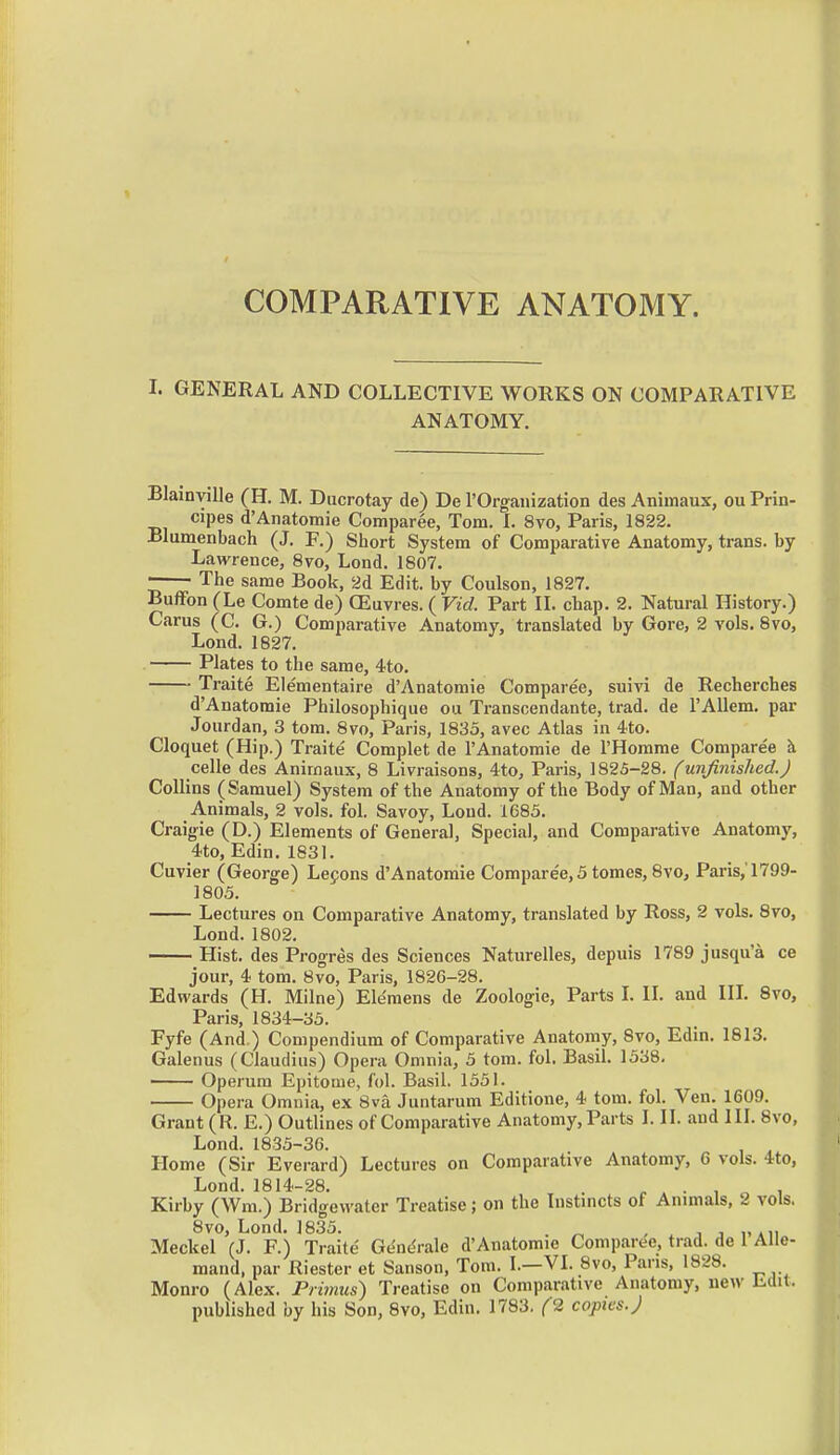 COMPARATIVE ANATOMY. I. GENERAL AND COLLECTIVE WORKS ON COMPARATIVE ANATOMY. Blainville (H. M. Ducrotay de) De rOrgauization des Animaux, ou Prin- cipes d'Anatomic Comparee, Tom. L 8vo, Paris, 1822. Blumenbach (J. F.) Short System of Comparative Anatomy, trans, by Lawrence, 8vo, Lond. 1807. The same Book, 2d Edit, by Coulson, 1827. Buffon (Le Comte de) OEuvres. ( Vid. Part IL chap. 2. Natural History.) Carus (C. G.) Comparative Anatomy, translated by Gore, 2 vols. 8vo, Lond. 1827. Plates to the same, 4to. • Traite Eiementaire d'Anatomie Comparee, suivi de Recherches d'Anatomie Philosopbique ou Transcendante, trad, de I'Allem. par Joiirdan, 3 tom. Bvo, Paris, 1833, avec Atlas in 4to. Cloquet (Hip.) Traite Complet de I'Anatomie de I'Homme Comparee celle des Animaux, 8 Livraisons, 4to, Paris, 1825-28. (unfinished.J Collins Samuel) System of the Anatomy of the Body of Man, and other Animals, 2 vols. fol. Savoy, Lond. 1685. Craigie (D.) Elements of General, Special, and Comparative Anatomy, 4to, Edin. 1831. Cuvier (George) Lepons d'Anatomie Comparee, 5 tomes, 8vo, Paris,'1799- 1803. Lectures on Comparative Anatomy, translated by Ross, 2 vols. 8vo, Lond. 1802. — Hist, des Progres des Sciences Naturelles, depuis 1789 jusqu'a ce jour, 4. tom. 8vo, Paris, 1826-28. Edwards (H. Milne) Ele'mens de Zoologie, Parts L H. and UL 8vo, Paris, 1834-33. Fyfe (And ) Compendium of Comparative Anatomy, 8vo, Edin. 1813. Galenus (Claudius) Opera Omnia, 3 torn. fol. Basil. 1338. Operura Epitome, fol. Basil. 1531. Opera Omnia, ex 8va Juntarum Editione, 4 tom. fol. Ven. 1609. Grant (R. E.) Outlines of Comparative Anatomy, Parts I. II. and III. 8vo, Lond. 1835-36. Home (Sir Everard) Lectures on Comparative Anatomy, 6 vols. 4to, Lond. 1814-28. ^ . • , , , Kirby (Wm.) Bridgewater Treatise; on the Instmcts of Annuals, 2 vols, 8vo, Lond. 1835. . ^ . . j j i-*ii Meckel (J. F.) Traite Gc^nc^rale d'Anatomie Comparee, trad, de 1 Alle- mand, par Riester et Sanson, Tom. I.—VI. 8vo, Pans, 1828. Monro (Alex. Primus) Treatise on Comparative Anatomy, new Edit. published by his Son, 8vo, Edin, 1783. (2 copies. J