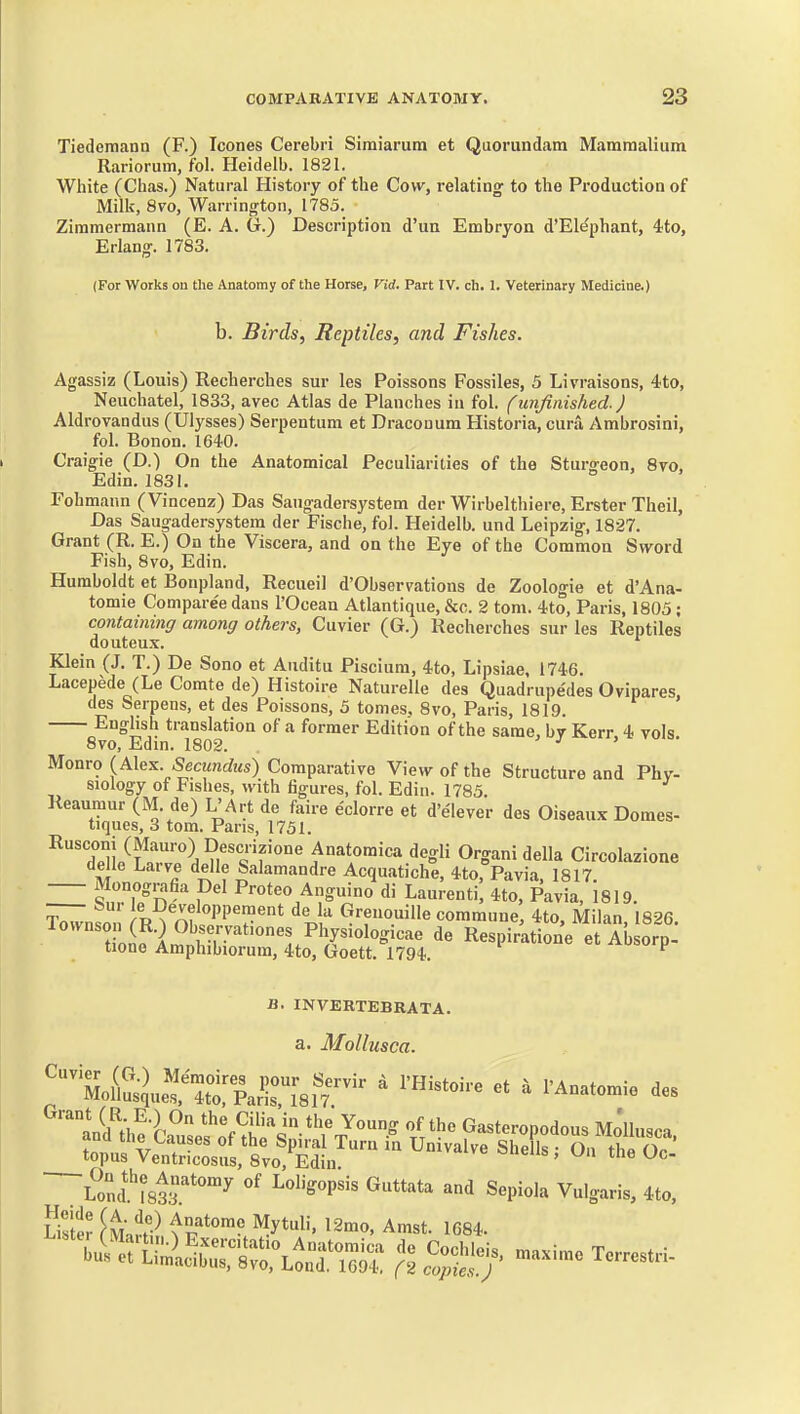 Tiedeinann (F.) Icones Cerebri Siraiarum et Quoriindam Mamraalium Rariorum, fol. Heidelb. 1821. White (Chas.) Natural History of the Cow, relating to the Production of Milk, 8vo, Warrington, 1785. Ziramermann (E. A. G.) Description d'un Embryon d'Elephant, 4to, Erlang. 1783. (For Works on the Anatomy of the Horse, Vid. Part IV. ch. 1. Veterinary Medicine.) b. Birds, Reptiles, and Fishes. Agassiz (Louis) Recherches sur les Poissons Fossiles, 5 Livraisons, 4to, Neuchatel, 1833, avec Atlas de Planches in fol. (imfinished.) Aldrovandus (Ulysses) Serpentum et Dracouum Historia, cura Ambrosini, fol. Bonon. 1640. Craigie (D.) On the Anatomical Peculiarities of the Stursreon, 8vo, Edin. 1831. Fohmann (Vincenz) Das Sangadersystem der Wirbelthiere, Erster Theil, Das Saugadersystem der Fische, fol. Heidelb. und Leipzig, 1827. Grant (R. E.) On the Viscera, and on the Eye of the Common Sword Fish, 8vo, Edin. Humboldt et Bonpland, Recueil d'Observations de Zoologie et d'Ana- tomie Comparee dans I'Ocean Atlantique, &c. 2 torn. 4to, Paris, 1805; containing among others, Cuvier (G.) Recherches sur les Reptiles douteux. Klein (J. T.) De Sono et Auditu Piscium, 4to, Lipsiae, 1746. Lacepede (Le Corate de) Histoire Naturelle des Quadrupe'des Ovipares, des Serpens, et des Poissons, 5 tomes, 8vo, Paris, 1819. English translation of a former Edition of the same, bv Kerr, 4 vols. 8vo, Edin. 1802. ^ j > Monro {A\e^ Secundus) Comparative View of the Structure and Phy- siology of Fishes, with figures, fol. Edin. 1785 Reaumur (M de) L'Art de faire eclorre et d'elever des Oiseaux Domes- tiques, 3 tom. Pans, 1751. ^'XniS.?^, O'-gani della Circolazione delle Larve delle Salamandre Acquatiche, 4to, Pavia, 1817 'S.T/n-'^ > Anguino di Laurenti, 4to, Pavia, 1819. IWnso ;'R^^;;f«PP7«t de la Grenouille commune, 4to, Milan, 1826. lownson (R.)Observat.ones Physiologicae de Respiratione et Absorp- tione Amphibiorum, 4to, Goett. 1794. .«-u!>orp B. INVERTEBRATA. a. Mollusca. 'tltii^.^^^^^^^^^^ ' ^'H'^toire et , PAnatomie des aVd^he'k^usel^^^^^^ t'^' Gasteropodous Mo'llusca. toTuX^tSslto!^^^^^^^^^ S'-^^^ On theOc.' L?nc?i83r*°^ ^^ Sepiola Vulgaris, 4to, ultv ^M.^t^ Anatome Mytuli, 12mo, Amst. 1684.