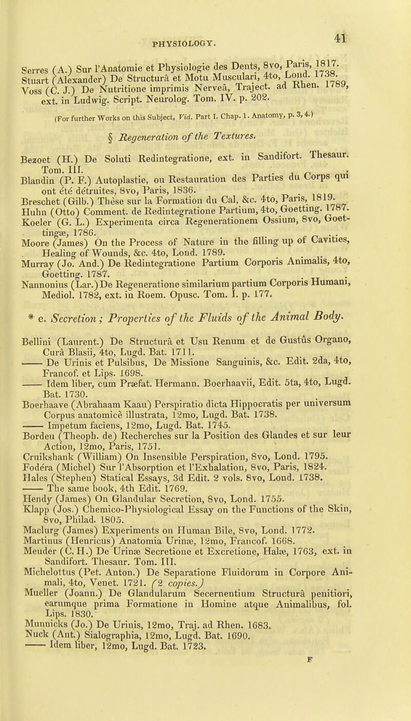 Serres (A.) Sar I'Anatomie et Physiologic des Dents, 8vo, Paris, 1817. Stuart (Alexander) De Striictura et Motu Musculari, f«'^X^^'f^- Voss (C. J.) De Nutritione imprimis Nervea, Traject. ad Klien. i/»y, ext. in Ludwig'. Script. Neurolog. Tom. IV. p. 202. (For further Works on this Subject, Vid. Part I. Chap. 1. Anatomy, p. 3,4.) § Regeneration of the Textures. Bezoet (H.) De Soluti Redintegratione, ext. in Sandifort. Thesaur. Tom. III. . . n Blandin (P. F.) Autoplastic, ou Restauration des Parties du Corps qui ont e'te detruites, 8vo, Paris, 1836. . Breschet (Gilb.) These sur la Formation du Cal, &c. 4to, Pans, Huhn (Otto) Comment, de Redintegratione Partium, Uo, Goettmg. 1787. Koeler (G. L.) Experimenta circa Rcgenerationem Ossium, 8vo, Goet- tingas, 1786. . Moore (James) On the Process of Nature in the filling up of Cavities, Healing of Wounds, &c. 4to, Loud. 1789. . Murray (Jo. And.) De Redintegratione Partium Corporis Animalis, 4to, Goetting. 1787. . Nannoniiis (Lar.)De Regeneratione similarium partium Corporis Humani, Mediol. 1782, ext. in Roem. Opusc. Tom. I. p. 177. * e. Secretion; Properties of the Fluids of the Animal Body. Bellini (Laurent.) De Structura et Usu Renum et de Gustus Organo, Cura Blasii, 4to, Lugd. Bat. 1711. De Urinis et Pulsibus, De Missione Sanguinis, &c. Edit. 2da, 4<to, Francof. et Lips. 1698. Idem liber, cum Prsefat. Hermann. Boerhaavii, Edit. 5ta, 4to, Lugd. Bat. 1730. Boerhaave (Abrahaam Kaau) Perspiratio dicta Hippocratis per universum Corpus anatomice illustrata, 12mo, Lugd. Bat. 1738. Impetum faciens, 12mo, Lugd. Bat. 1745. Bordeu (Theoph. de) Recherches sur la Position des Glandes et sur leur Action, 12mo, Paris, 1751. Cruikshank (William) On Insensible Perspiration, 8vo, Lond. 1795. Fodera (Michel) Sur I'Absorption et I'Exhalation, 8vo, Paris, 1824. Hales (Stephen) Statical Essays, 3d Edit. 2 vols. 8vo, Lond. 1738. The same book, 4th Edit. 1769. Hendy (James) On Glandular Secretion, 8yo, Lond. 1755. Klapp (Jos.) Chemico-Physiological Essay on the Functions of the Skin, 8vo, Philad. 1805. Maclurg (James) Experiments on Human Bile, 8vo, Lond. 1772. Martinus (Henricus) Anatomia Urinte, 12mo, Francof. 1668. Mender (C. H.) De Urinse Secretione et Excretione, Halse, 1763, ext. in Sandifort. Thesaur. Tom. III. Michelottus (Pet. Anton.) De Separatione Fluidorum in Corpore Ani- mali, 4to, Venet. 1721. (2 copies.) Mueller (Joann.) De Glandularuin Secernentiura Structura, peuitiori, earumque prima Formatione in Homine atque Animalibus, fol. Lips. 1830. Munnicks (Jo.) De Urinis, 12mo, Traj. ad Rhen. 1683. Nuck (Ant.) Sialographia, 12mo, Lugd. Bat. 1690. Idem liber, I2mo, Lugd. Bat. 1723.