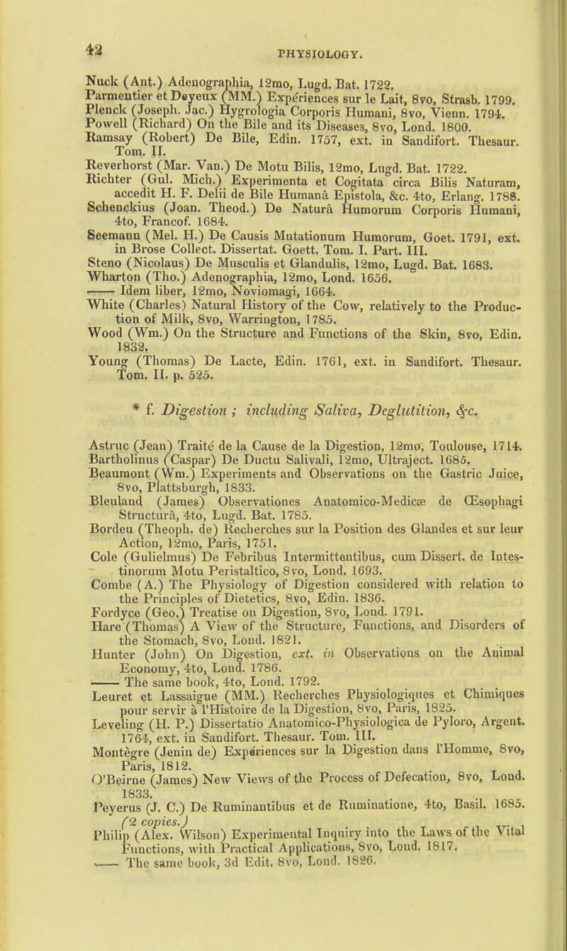 4a Nuck (Ant.) Adeuographia, 12mo, Lugd. Bat. 1722, Parmentier otDoyeux (MM.) Experiences sur le Lait, 8vo, Strasb. 1799. Plenck rJoseph. Jac.) Hygrologia Corporis Hiimani, 8vo, Vionn. 1794. Powell (Richard) On the Bile and its Disease.-?, 8vo, Lond. 1800. Ramsay (Robert) De Bile, Edin. 1737, ext. in Sandifort. Thesaur. Tom. II. Reverhorst (Mar. Van.) De Motu Bilis, 12mo, Lugd. Bat. 1722. Richter (Gul. Mich.) Experimenta et Cogitata circa Bilis Naturam, accedit H. F. Delii de Bile Humana Epistola, &c. 4.to, Erlang. 1788. Schenckius (Joan. Theod.) De Natura Humorum Corporis Humani, 4to, Francof. 1684-. Seemann (Mel. H.) De Causis Mutationura Humorum, Goet. 1791, ext. in Brose Collect. Dissertat. Goett. Tom. I. Part. III. Steno (Nicolaus) De Musculis et Glandulis, 12mo, Lugd. Bat. 1683. Wharton (Tho.) Adenographia, 12mo, Lond. 1656. Idem liber, 12mo, Noviomagi, 1664. White (Charles) Natural History of the Cow, relatively to the Produc- tion of Milk, 8vo, Warrington, 1785. Wood (Wm.) On the Structure and Functions of the Skin, 8to, Edin. 1832. Young (Thomas) De Lacte, Edin. 1761, ext. in Sandifort. Thesaur. Tom. II. p. 525. * f. Digestion ; including Saliva, Deglutition, 4-c. Astruc (Jean) Traite de la Cause de la Digestion, 12mo, Toulouse, 1714. Bartholinus (Caspar) De Ductu Salivali, r2rao, Ultraject. 1685. Beaumont (Wm.) Experiments and Observations on the Gastric Juice, 8vo, Plattsburgh, 1833. Bleuland (James) Observationes Anatomico-Medicte de (Esophagi Structura, 4to, Lugd. Bat. 1785. Bordeu (Theoph. de) Recherches sur la Position des Glandes et sur leur Action, 12mo, Paris, 1751. Cole (Gulielmus) De Febribus Intermittentibus, cum Dissert, de Intes- tinorum Motu Peristaltico, Bvo, Lond. 1693. Combe (A.) The Physiology of Digestion considered with relation to the Principles of Dietetics, 8vo, Edin. 1836. Fordyce (Geo.^ Treatise on Digestion, 8vo, Lond. 1791. Hare (Thomas) A View of the Structure, Functions, and Disorders of the Stomach, 8vo, Lond. 1821. Hunter (John) On Digestion, ext. in Observations on the Animal Economy, 4to, Lond. 1786. The same book, 4to, Lond. 1792. Leuret et Lassaigne (MM.) Recherches Physiologiqucs et Chimiques pour servir a I'Histoire de la Digestion, 8vo, Paris, 1825. Leveling (H. P.) Dissertatio Anatomico-Physiologica de Pyloro, Argent. 1764, ext. in Sandifort. Thesaur. Tom. III. Montegre (Jenin de) Experiences sur la Digestion dans I'Homme, Svo, Paris, 1812. O'B^irne (James) New Views of tho Process of Defecation, 8vo, Lond. 1833. Peyerus (J. C.) De Ruminantibus et de Ruminatione, 4to, Basil. 1685. f 2 copies.J Philip (Alex. Wilson) Experimental Inquiry into the Laws ot the Vital Functions, with Practical Applications, Svo, Lond. 1817. The same book, 3d Edit. Svo, Lond. 1826.